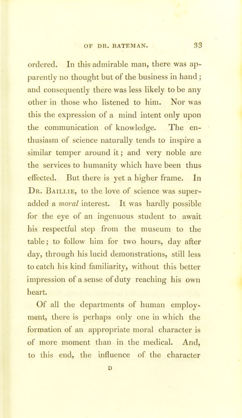 ordered. In this admirable man, there was ap- parently no thought but of the business in hand ; and consequently there was less likely to be any other in those who listened to him. Nor was this the expression of a mind intent only upon the communication of knowledge. The en- thusiasm of science naturally tends to inspire a similar temper around it; and very noble are the services to humanity which have been thus effected. But there is yet a higher frame. In Dr. Baillie, to the love of science was super- added a moral interest. It was hardly possible for the eye of an ingenuous student to await his I'espectful step from the museum to the table; to follow him for two hours, day after day, thi'ough his lucid demonstrations, still less to catch his kind familiarity, without this better impression of a sense of duty reaching his own heart. Of all the departments of human employ- ment, there is perhaps only one in which the formation of an appropriate moral character is of more moment than in the medical. And, to this end, the influence of the character D