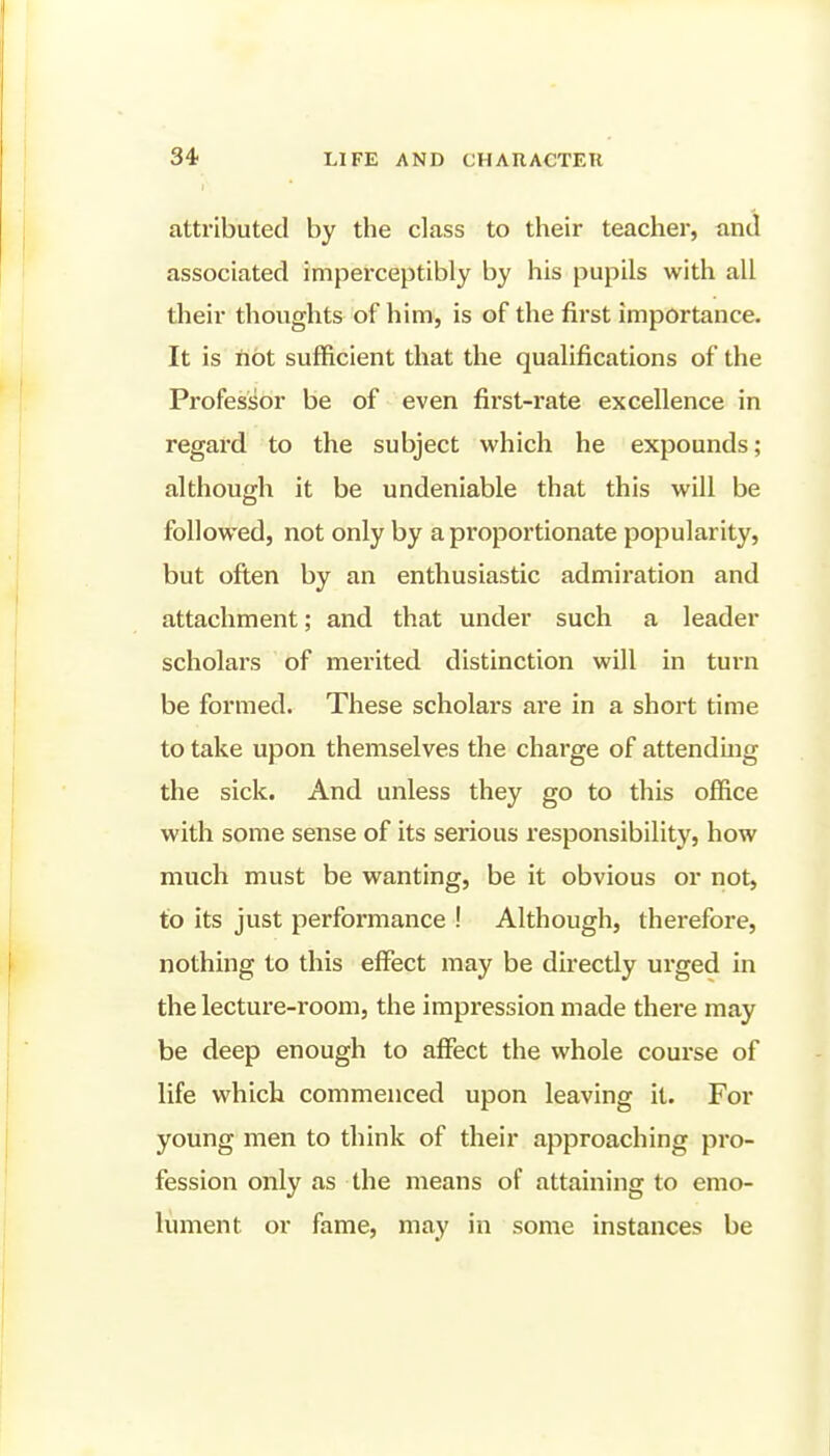 I attributed by the class to their teacher, and associated impei-ceptibly by his pupils with all their thoughts of him, is of the first importance. It is not sufficient that the qualifications of the Professor be of even first-rate excellence in regard to the subject which he expounds; although it be undeniable that this will be followed, not only by a proportionate popularity, but often by an enthusiastic admiration and attachment; and that under such a leader scholars of merited distinction will in turn be formed. These scholars are in a short time to take upon themselves the charge of attendmg the sick. And unless they go to this office with some sense of its serious responsibility, how much must be wanting, be it obvious or not, to its just performance ! Although, therefore, nothing to this effect may be directly urged in the lecture-room, the impression made there may be deep enough to affect the whole course of life which commenced upon leaving it. For young men to think of their approaching pro- fession only as the means of attaining to emo- lument or fame, may in some instances be