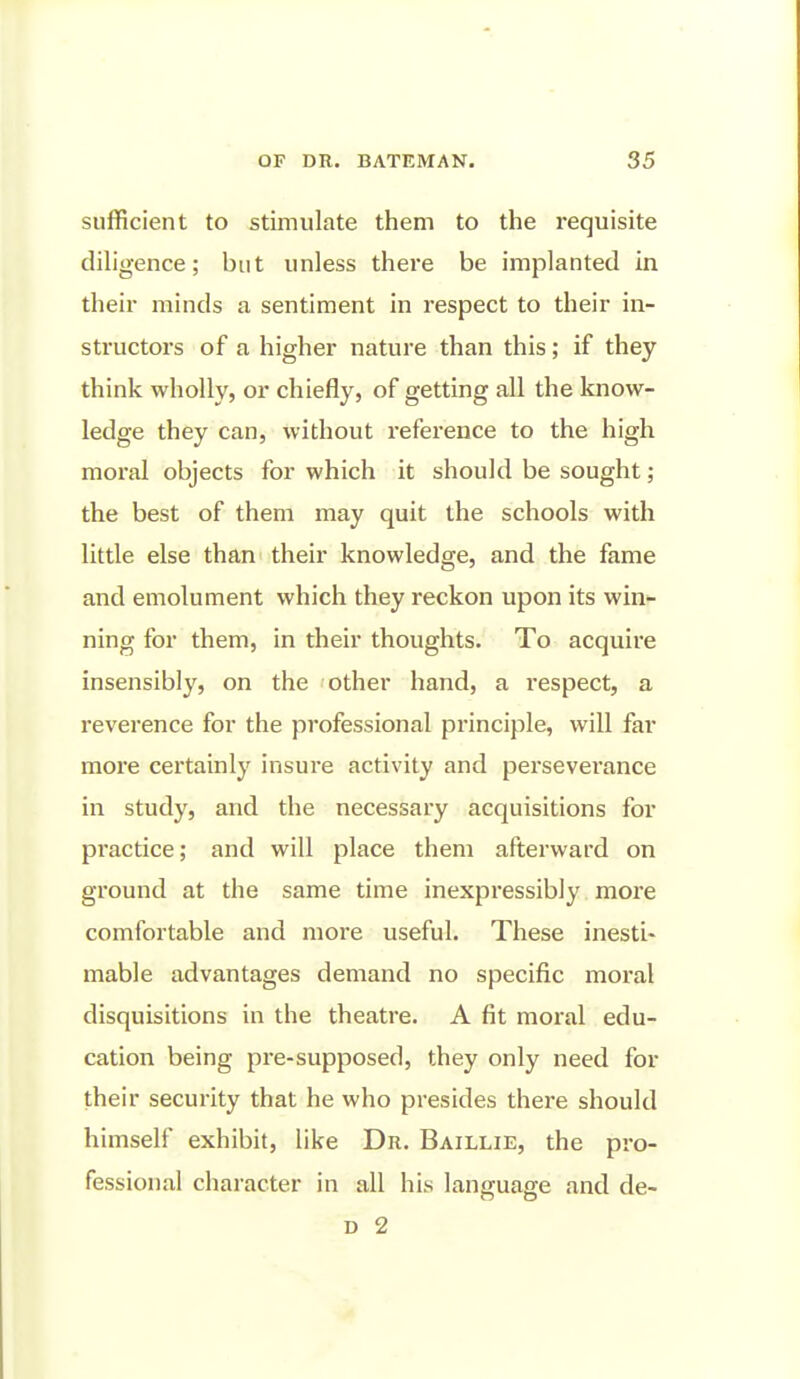 sufficient to stimulate them to the requisite diligence; but unless there be implanted in their minds a sentiment in respect to their in- structors of a higher nature than this; if they think wholly, or chiefly, of getting all the know- ledge they can, without reference to the high moral objects for which it should be sought; the best of them may quit the schools with little else than their knowledge, and the fame and emolument which they reckon upon its win- ning for them, in their thoughts. To acquire insensibly, on the other hand, a respect, a reverence for the professional principle, will far more certainly insure activity and perseverance in study, and the necessary acquisitions for practice; and will place them afterward on ground at the same time inexpressibly more comfortable and more useful. These inesti- mable advantages demand no specific moral disquisitions in the theatre. A fit moral edu- cation being pre-supposed, they only need for their security that he who presides there should himself exhibit, like Dr. Baillie, the pro- fessional character in all his language and de- D 2