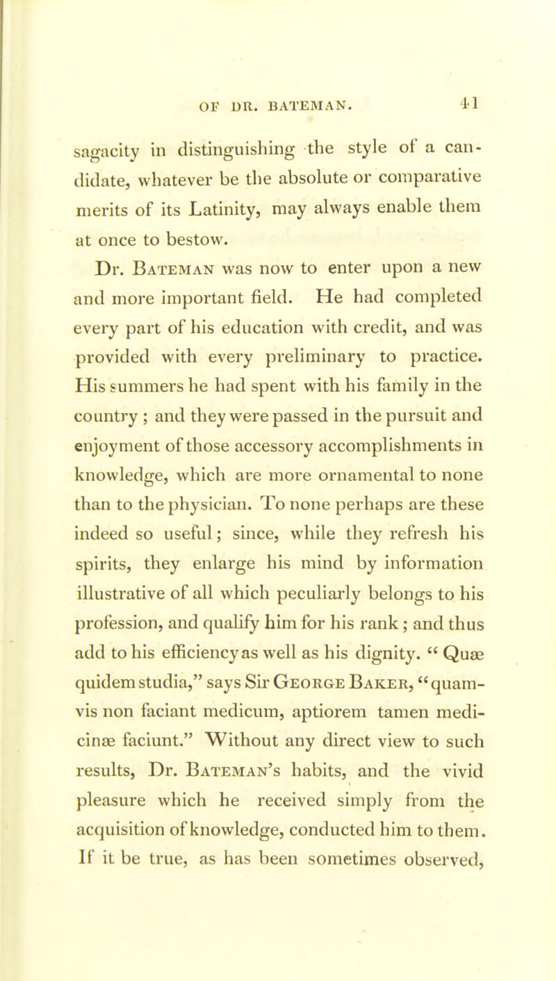 sagacity in distinguishing the style of a can- didate, whatever be the absolute or comparative merits of its Latinity, may always enable them at once to bestow. Dr. Bateman was now to enter upon a new and more important field. He had completed every part of his education with credit, and was provided with every preliminary to practice. His summers he had spent with his family in the country ; and they were passed in the pursuit and enjoyment of those accessory accomplishments in knowledge, which are more ornamental to none than to the physician. To none perhaps are these indeed so useful; since, while they refresh his spirits, they enlarge his mind by information illustrative of all which peculiarly belongs to his profession, and qualify him for his rank; and thus add to his efficiency as well as his dignity.  Quae quidem studia, says Sir George Baker, quam- vis non faciant medicum, aptiorem tamen medi- cinee faciunt. Without any direct view to such results, Dr. Bateman's habits, and the vivid pleasure which he received simply from the acquisition of knowledge, conducted him to them. If it be true, as has been sometimes observed.