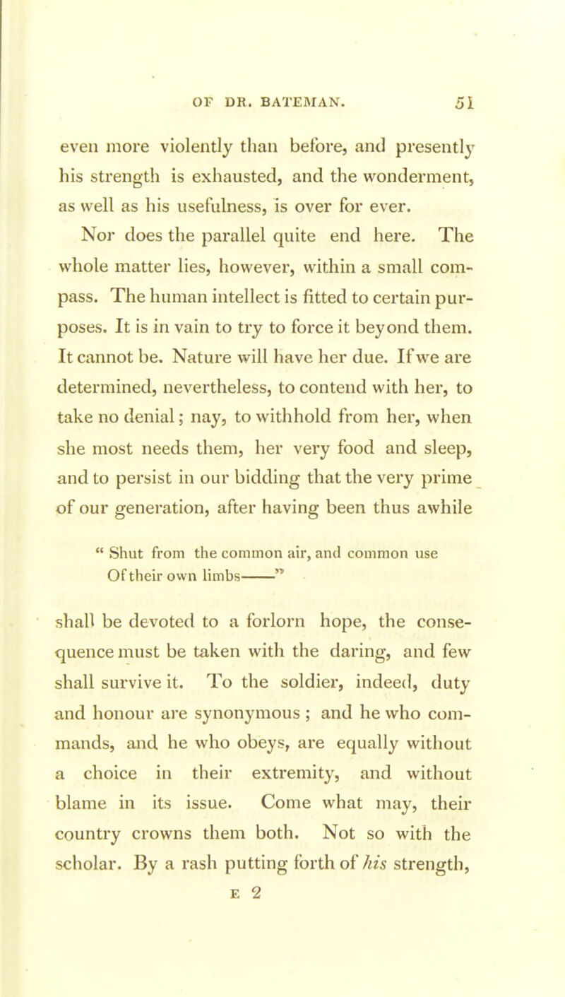 even more violently than before, and presently' his strength is exhausted, and the wonderment, as well as his usefulness, is over for ever. Nor does the parallel quite end here. The whole matter lies, however, within a small com- pass. The human intellect is fitted to certain pur- poses. It is in vain to try to force it beyond them. It cannot be. Nature will have her due. If we are determined, nevertheless, to contend with her, to take no denial; nay, to withhold from her, when she most needs them, her very food and sleep, and to persist in our bidding that the very prime of our generation, after having been thus awhile  Shut from the common air, and common use Of their own limbs  shall be devoted to a forlorn hope, the conse- quence must be taken with the daring, and few shall survive it. To the soldier, indeed, duty and honour are synonymous ; and he who com- mands, and he who obeys, are equally without a choice in their extremity, and without blame in its issue. Come what may, their country crowns them both. Not so with the scholar. By a rash putting forth of his strength, E 2