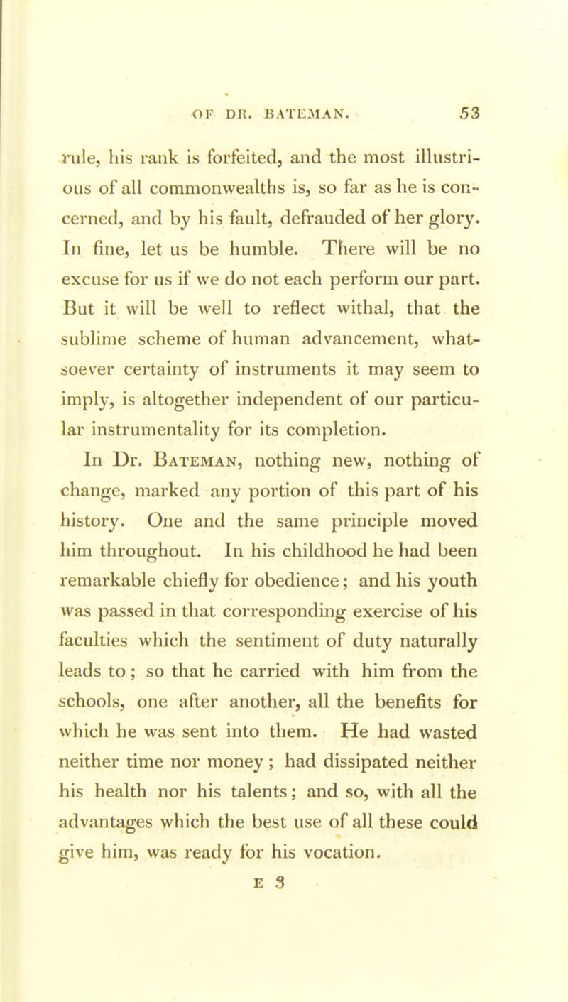 nile, his rank is forfeited, and the most illustri- ous of all commonwealths is, so far as he is con- cerned, and by his fault, defrauded of her glory. In fine, let us be humble. There will be no excuse for us if we do not each perform our part. But it will be well to reflect withal, that the sublime scheme of human advancement, what- soever certainty of instruments it may seem to imply, is altogether independent of our particu- lar instrumentality for its completion. In Dr. Bateman, nothing new, nothing of change, marked any portion of this part of his history. One and the same principle moved him throughout. In his childhood he had been remarkable chiefly for obedience; and his youth was passed in that corresponding exercise of his faculties which the sentiment of duty naturally leads to; so that he carried with him from the schools, one after another, all the benefits for which he was sent into them. He had wasted neither time nor money; had dissipated neither his health nor his talents; and so, with all the advantages which the best use of all these could give him, was ready for his vocation.