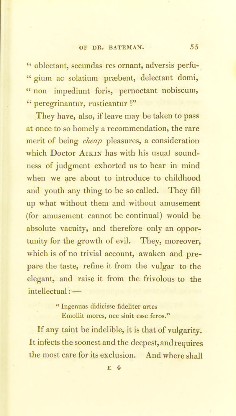  oblectant, secundas res ornant, adversis perfii-  gium ac solatium praebent, delectant donii,  non impediunt foris, pernoctant nobiscum,  peregrinantur, rusticantur ! They have, also, if leave may be taken to pass at once to so homely a recommendation, the rare merit of being cheap pleasures, a consideration which Doctor Aikin has with his usual sound- ness of judgment exhorted us to bear in mind when we are about to introduce to childhood and youth any thing to be so called. They fill up what without them and without amusement (for amusement cannot be continual) would be absolute vacuity, and therefore only an oppor- tunity for the growth of evil. They, moreover, which is of no trivial account, awaken and pre- pare the taste, refine it from the vulgar to the elegant, and raise it from the frivolous to the intellectual: —  Ingenuas didicisse fideliter artes Emollit mores, nec sinit esse feros. If any taint be indelible, it is that of vulgarity. It infects the soonest and the deepest, and requires the most care for its exclusion. And where shall