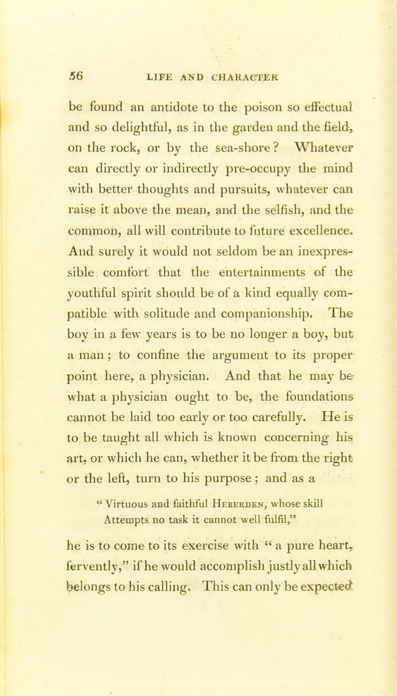 be found an antidote to the poison so effectual and so delightful, as in the garden and the field, on the rock, or by the sea-shore ? Whatever can directly or indirectly pre-occupy the mind with better thoughts and pursuits, whatever can raise it above the mean, and the selfish, and the common, all will contribute to future excellence. And surely it would not seldom be an inexpres- sible comfort that the entertainments of the youthful spirit should be of a kind equally com- patible with solitude and companionship. The boy in a few years is to be no longer a boy, but a man ; to confine the argument to its proper point here, a physician. And that he may be what a physician ought to be, the foundations cannot be laid too early or too carefully. He is to be taught all which is known concerning his art, or which he can, whether it be fi*om the right or the left, turn to his purpose; and as a  Virtuous and faithful Heberden, whose skill Attempts no task it cannot well fulfil, he is to come to its exercise with  a pure heart, fervently, if he would accomplish justly all which belongs to his calling. This can only be expected