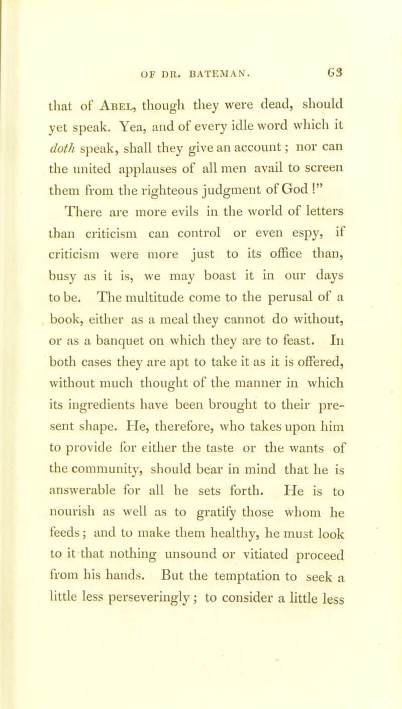 that of Abel, though they were dead, should yet speak. Yea, and of every idle word which it doth speak, shall they give an account; nor can the united applauses of all men avail to screen them fi-om the righteous judgment of God ! There are more evils in the world of letters than criticism can control or even espy, if criticism were more just to its office than, busy as it is, we may boast it in our days to be. The multitude come to the perusal of a book, either as a meal they cannot do without, or as a banquet on which they are to feast. In both cases they are apt to take it as it is offered, without much thought of the manner in which its ingredients have been brought to their pre- sent shape. He, therefore, who takes upon him to provide for either the taste or the wants of the community, should bear in mind that he is answerable for all he sets forth. He is to nourish as well as to gratify those whom he feeds; and to make them healthy, he must look to it that nothing unsound or vitiated proceed from his hands. But the temptation to seek a little less perseveringly; to consider a little less