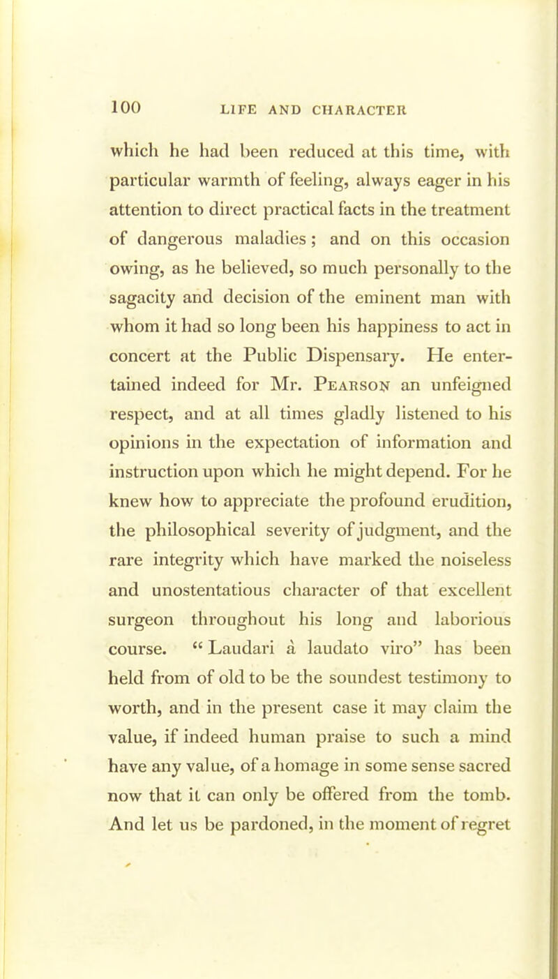 which he had been reduced at this time, with particular warmth of feeling, always eager in his attention to direct practical facts in the treatment of dangerous maladies; and on this occasion owing, as he believed, so much personally to the sagacity and decision of the eminent man with whom it had so long been his happiness to act in concert at the Public Dispensaiy. He enter- tained indeed for Mr. Pearson an unfeigned respect, and at all times gladly listened to his opinions in the expectation of information and instruction upon which he might depend. For he knew how to appreciate the profound erudition, the philosophical severity of judgment, and the rare integrity which have marked the noiseless and unostentatious character of that excellent surgeon throughout his long and laborious course.  Laudari a laudato viro has been held from of old to be the soundest testimony to worth, and in the present case it may claim the value, if indeed human praise to such a mind have any value, of a homage in some sense sacred now that it can only be offered from the tomb. And let us be pardoned, in the moment of regret