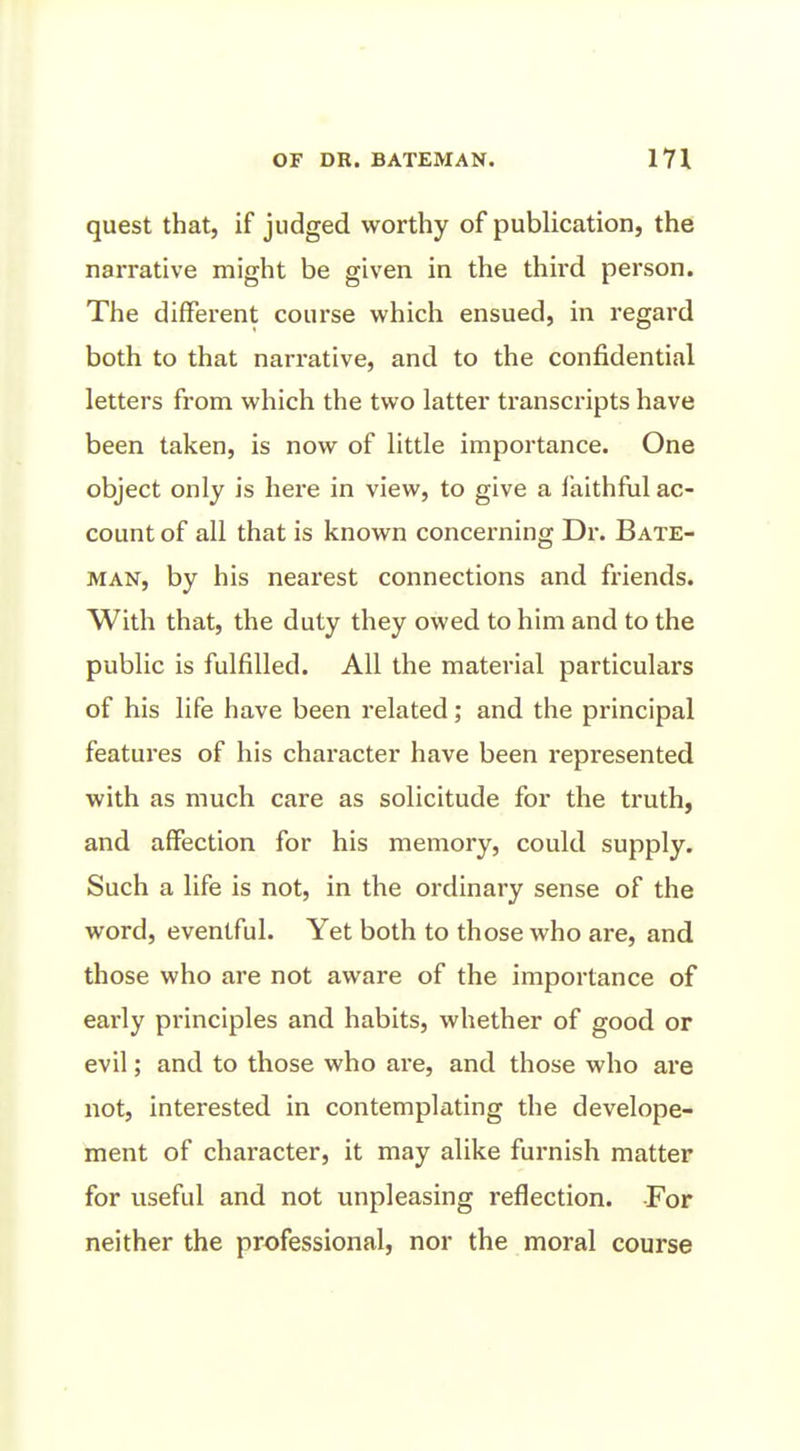 quest that, if judged worthy of publication, the narrative might be given in the third person. The different course which ensued, in regard both to that narrative, and to the confidential letters from which the two latter transcripts have been taken, is now of little importance. One object only is here in view, to give a faithful ac- count of all that is known concerning Dr. Bate- man, by his nearest connections and friends. With that, the duty they owed to him and to the public is fulfilled. All the material particulars of his life have been related; and the principal features of his character have been represented with as much care as solicitude for the truth, and affection for his memory, could supply. Such a life is not, in the ordinary sense of the word, eventful. Yet both to those who are, and those who are not aware of the importance of early principles and habits, whether of good or evil; and to those who are, and those who are not, interested in contemplating the develope- ment of character, it may alike furnish matter for useful and not unpleasing reflection. For neither the professional, nor the moral course