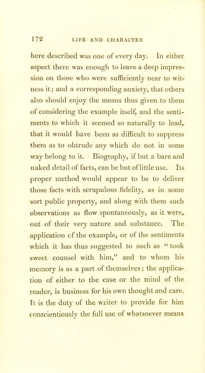 here described was one of every daj'. In either aspect there was enough to leave a deep impres- sion on those who were sufficiently near to wit- ness it; and a corresponding anxiety, that others also should enjoy the means thus given to them of considering the example itself, and the senti- ments to which it seemed so naturally to lead, that it would have been as difficult to suppress them as to obtrude any which do not in some way belong to it. Biography, if but a bare and naked detail of facts, can be but of little use. Its proper method would appear to be to deliver those facts with sci'upulous fidelity, as in some sort public property, and along with them such observations as flow spontaneously, as it were, out of their very nature and substance. The application of the example, or of the sentiments which it has thus suggested to such as  took sweet counsel with him, and to whom his memory is as a part of themselves; the applicar- tion of either to the case or the mind of the reader, is business for his own thought and care. It is the duty of the writer to provide for him conscientiously the full use of whatsoever means