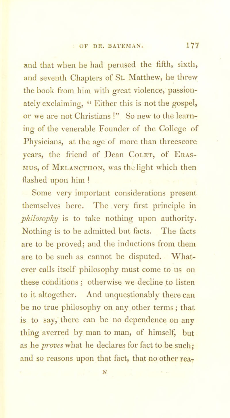 and tliat when he had perused the fifth, sixth, and seventh Chapters of St. Matthew, he threw the book from him with great violence, passion- ately exclaiming,  Either this is not the gospel, or we are not Christians ! So new to the learn- in<T of the venerable Founder of the College of Physicians, at the age of moi'e than threescore years, the friend of Dean Colet, of Eras- mus, of Melancthon, was the light which then flashed upon him ! Some very important considerations present themselves here. The very first principle in jphilosophy is to take nothing upon authority. Nothing is to be admitted but facts. The facts are to be proved; and the inductions from them are to be such as cannot be disputed. What- ever calls itself philosophy must come to us on these conditions; otherwise we decline to listen to it altogether. And unquestionably there can be no true philosophy on any other terms; that is to say, there can be no dependence on any thing averred by man to man, of himself, but as he proves what he declares for fact to be such; and so reasons upon that fact, that no other reaT