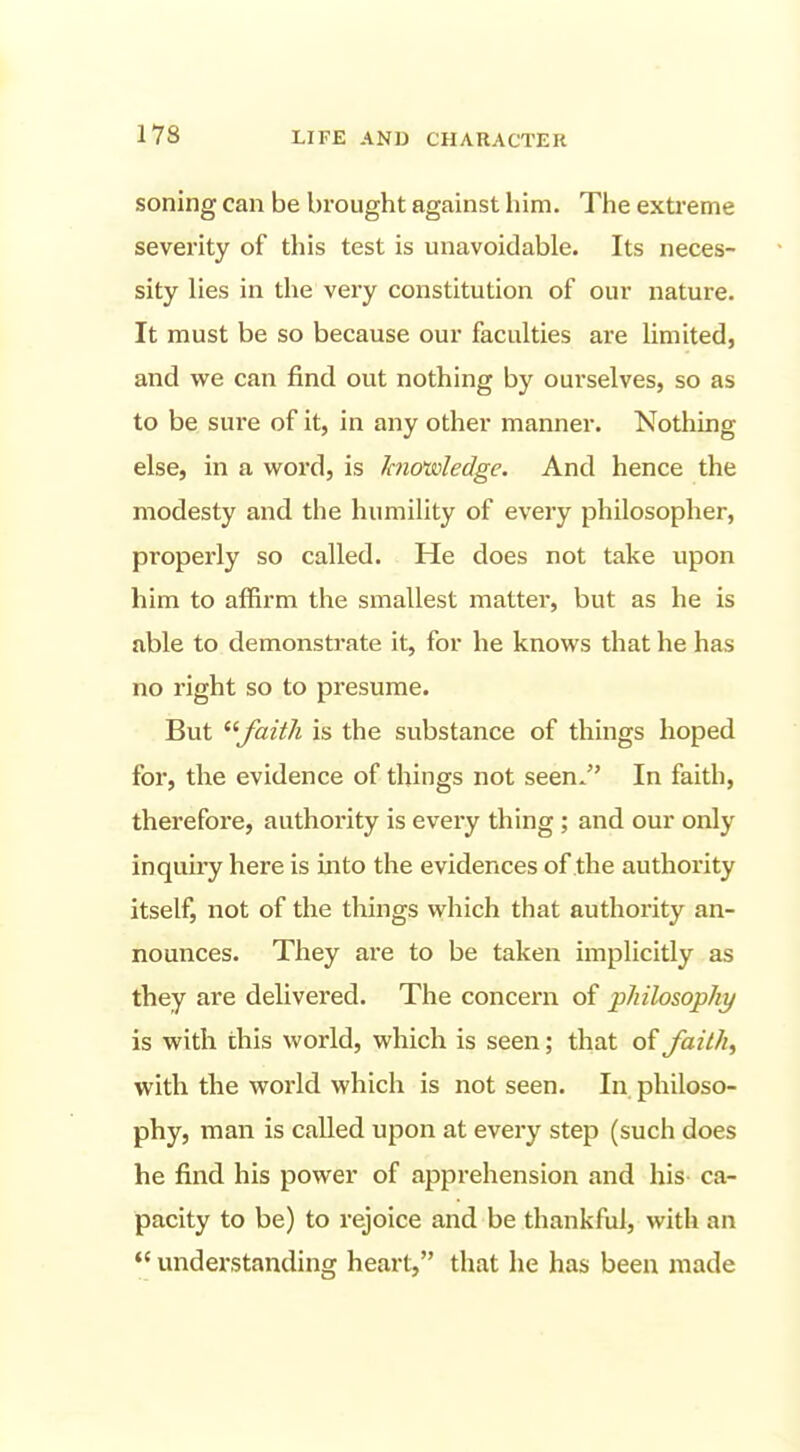 soning can be brought against him. The extreme severity of this test is unavoidable. Its neces- sity lies in the very constitution of our nature. It must be so because our faculties are limited, and we can find out nothing by ourselves, so as to be sure of it, in any other manner. Nothing else, in a word, is Jcnoisoledge. And hence the modesty and the humility of every philosopher, properly so called. He does not take upon him to affirm the smallest matter, but as he is able to demonstrate it, for he knows that he has no right so to presume. But faith is the substance of things hoped for, the evidence of things not seen. In faith, therefore, authority is every thing; and our only inquiry here is into the evidences of the authority itself, not of the things which that authority an- nounces. They are to be taken implicitly as they are delivered. The concern of pJiilosophy is with this world, which is seen; that of faith, with the world which is not seen. In philoso- phy, man is called upon at every step (such does he find his power of apprehension and his ca- pacity to be) to rejoice and be thankful, with an  understanding heart, that he has been made