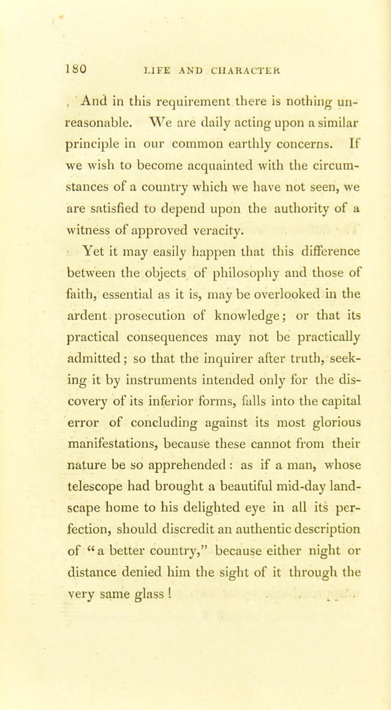 , And in this requirement there is nothing un- reasonable. We are daily acting upon a similar principle in our common earthly concerns. If we wish to become acquainted with the circum- stances of a country which we have not seen, we are satisfied to depend upon the authority of a witness of approved veracity. Yet it may easily happen that this difference between the objects of philosophy and those of faith, essential as it is, may be overlooked m the ardent prosecution of knowledge; or that its practical consequences may not be practically admitted; so that the inquirer after truth, seek- ing it by instruments intended only for the dis- covery of its inferior forms, falls into the capital error of concluding against its most glorious manifestations, because these cannot from their nature be so apprehended : as if a man, whose telescope had brought a beautiful mid-day land- scape home to his delighted eye in all its per- fection, should discredit an authentic description of a better country, because either night or distance denied him the sight of it through the very same glass 1 . .