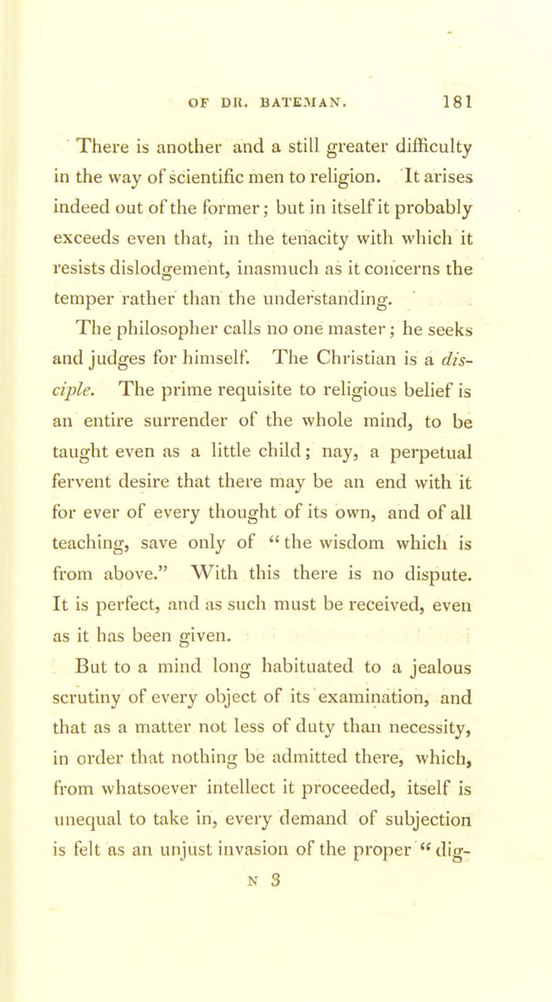 There is another and a still greater difficulty in the way of scientific men to religion. It arises indeed out of the former; but in itself it probably exceeds even that, in the tenacity with which it resists dislodgement, inasmuch as it concerns the temper rather than the understanding. The philosopher calls no one master; he seeks and judges for himself. The Christian is a dis- ciple. The pi'ime requisite to religious belief is an entire surrender of the whole mind, to be taught even as a little child; nay, a perpetual fervent desire that there may be an end with it for ever of every thought of its own, and of all teaching, save only of  the wisdom which is from above. With this there is no dispute. It is perfect, and as such must be received, even as it has been given. But to a mind long habituated to a jealous scrutiny of every object of its examination, and that as a matter not less of duty than necessity, in order that nothing be admitted there, which, from whatsoever intellect it proceeded, itself is unequal to take in, every demand of subjection is felt as an unjust invasion of the proper dig- N 3