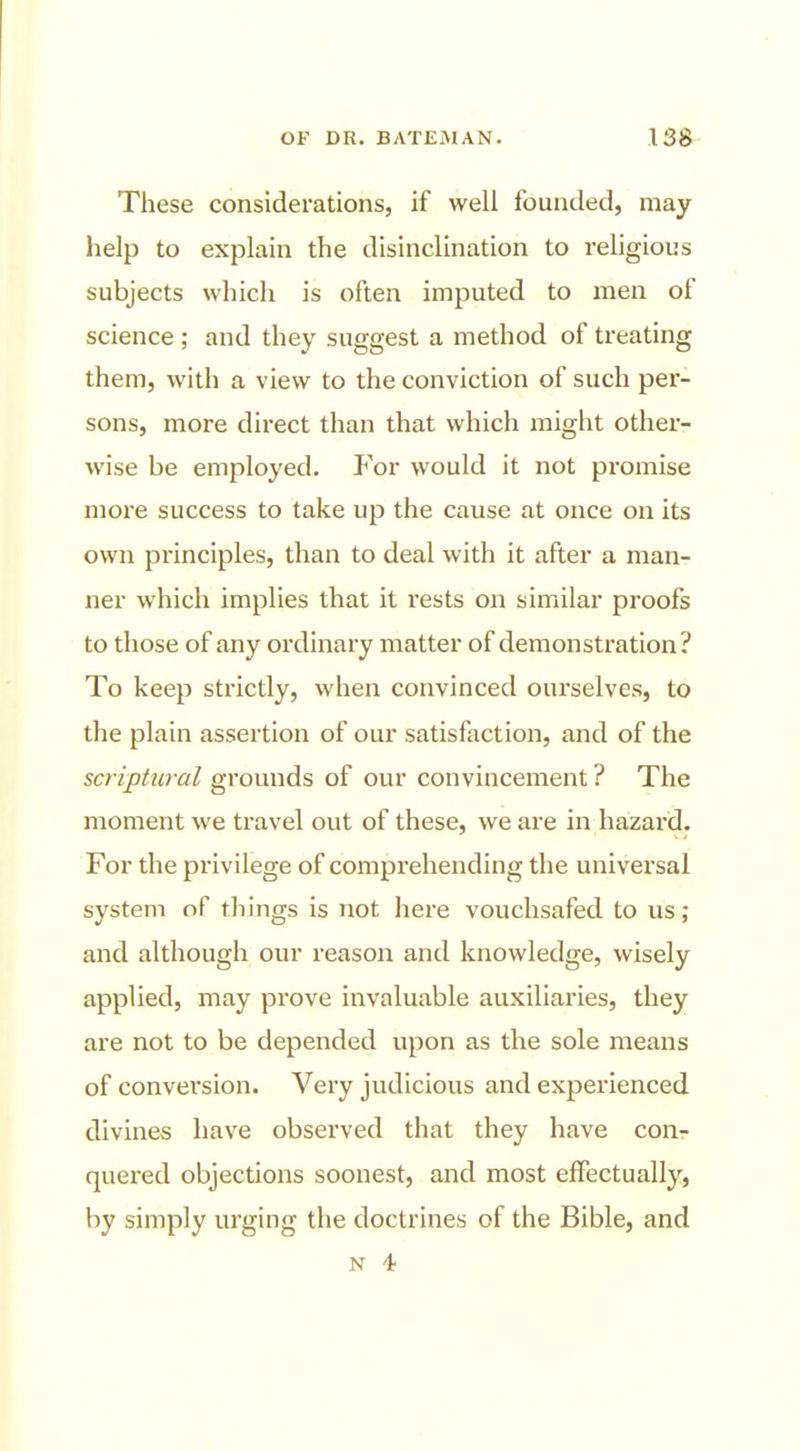 These considerations, if well founded, may help to explain the disinclination to religious subjects which is often imputed to men of science ; and they suggest a method of treating them, with a view to the conviction of such per- sons, more direct than that which might other- wise be employed. For would it not promise more success to take up the cause at once on its own principles, than to deal with it after a man- ner which implies that it rests on similar proofs to those of any ordinary matter of demonstration? To keep strictly, when convinced ourselves, to the plain assertion of our satisfaction, and of the scriptural grounds of our convincement ? The moment we travel out of these, we are in hazard. For the privilege of comprehending the universal system of things is not here vouchsafed to us; and although our reason and knowledge, wisely applied, may prove invaluable auxiliaries, they are not to be depended upon as the sole means of convei'sion. Very judicious and experienced divines have observed that they have con- quered objections soonest, and most effectually, by simply urging the doctrines of the Bible, and