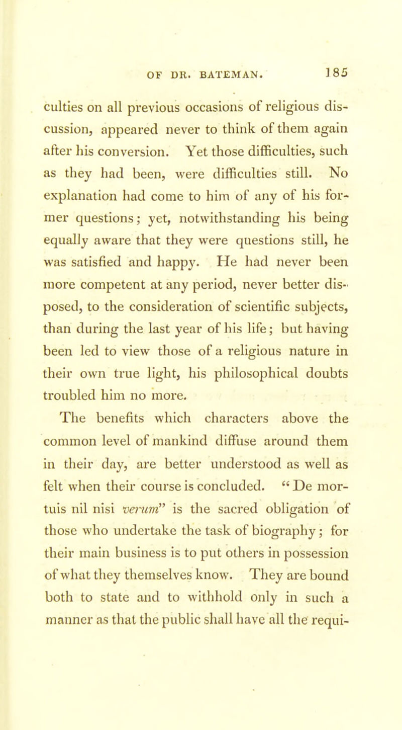 culties on all previous occasions of religious dis- cussion, appeared never to think of them again after liis conversion. Yet those difficulties, such as they had been, were difficulties still. No explanation had come to him of any of his for- mer questions; yet, notwithstanding his being equally aware that they were questions still, he was satisfied and happy. He had never been more competent at any period, never better dis- posed, to the consideration of scientific subjects, than during the last year of his life; but having been led to view those of a religious nature in their own true light, his philosophical doubts troubled him no more. The benefits which characters above the common level of mankind diffuse around them in their day, are better understood as well as felt when then* course is concluded.  De mor- tuis nil nisi veruvi is the sacred obligation of those who undertake the task of biography; for their main business is to put others in possession of what they themselves know. They are bound both to state and to withhold only in such a manner as that the public shall have all the requi-