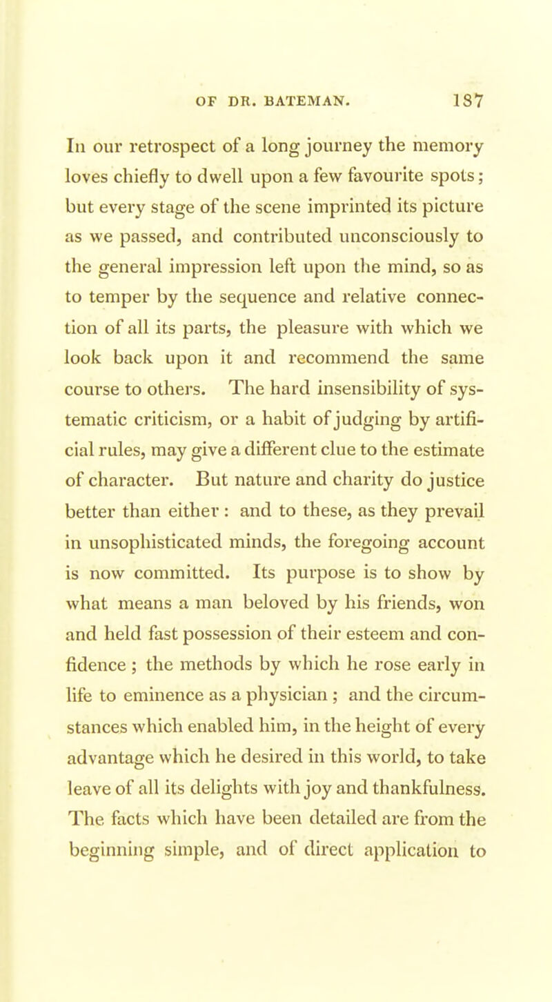 In our retrospect of a long journey the memory loves chiefly to dwell upon a few favourite spots; but every stage of the scene imprinted its picture as we passed, and contributed unconsciously to the general impression left upon the mind, so as to temper by the sequence and relative connec- tion of all its parts, the pleasure with which we look back upon it and recommend the same course to others. The hard insensibility of sys- tematic criticism, or a habit of judging by artifi- cial rules, may give a different clue to the estimate of character. But nature and charity do justice better than either : and to these, as they prevail in unsophisticated minds, the foregoing account is now committed. Its purpose is to show by what means a man beloved by his friends, won and held fast possession of their esteem and con- fidence ; the methods by which he rose early in life to eminence as a physician ; and the circum- stances which enabled him, in the height of every advantage which he desired in this world, to take leave of all its delights with joy and thankfulness. The facts which have been detailed are from the beginning simple, and of direct application to