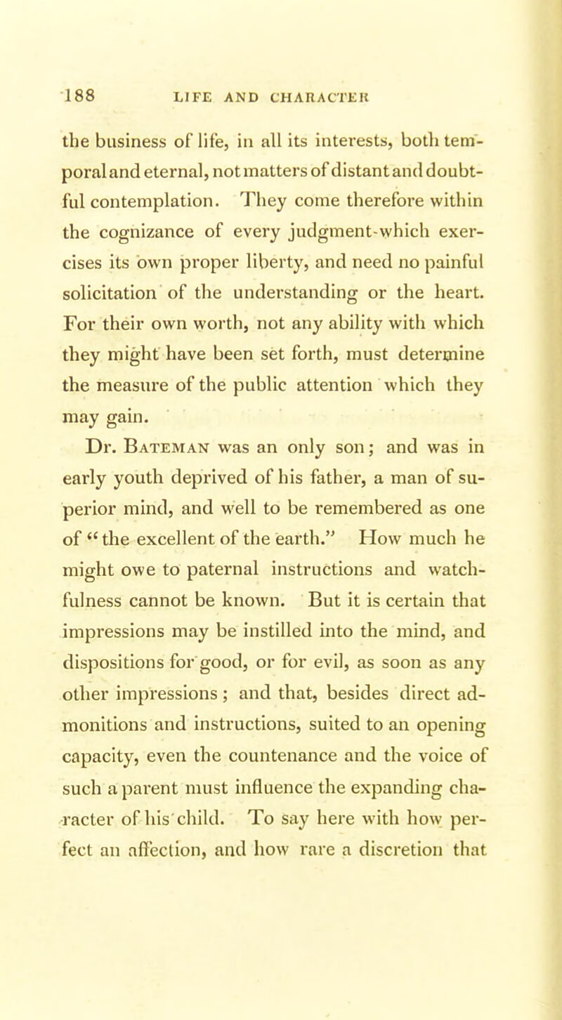 the business of life, in all its interests, both tem- poral and eternal, notmatters of distant and doubt- ful contemplation. They come therefore within the cognizance of every judgment-which exer- cises its own proper liberty, and need no painful solicitation of the understanding or the heart. For their own \yorth, not any ability with which they might have been set forth, must determine the measure of the public attention which they may gain. Dr. Bateman was an only son; and was in early youth deprived of his father, a man of su- perior mind, and well to be remembered as one of  the excellent of the earth. How much he might owe to paternal instructions and watch- fulness cannot be known. But it is certain that impressions may be instilled into the mind, and dispositions for good, or for evil, as soon as any other impressions; and that, besides direct ad- monitions and instructions, suited to an opening capacity, even the countenance and the voice of such a parent must influence the expanding cha- racter of his child. To say here with how per- fect an affection, and how rare a discretion that