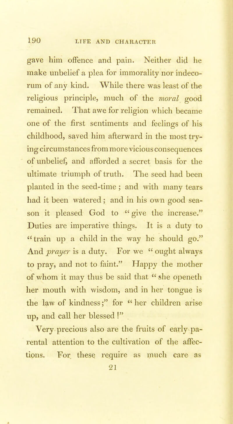 gave him offence and pain. Neither did lie make unbelief a plea for immorality nor indeco- rum of any kind. While there was least of the religious principle, much of the moral good remained. That awe for religion which became one of the first sentiments and feelings of his childhood, saved him afterward in the most try- ing circumstances fi'om more vicious consequences of unbelief, and afforded a secret basis for the ultimate triumph of truth. The seed had been planted in the seed-time ; and with many tears had it been watered; and in his own good sea- son it pleased God to  give the increase. Duties ai'e imperative things. It is a duty to train up a child in the way he should go. And 'prayer is a duty. For we  ought always to pray, and not to faint. Happy the mother of whom it may thus be said that  she openeth her mouth with wisdom, and in her tongue is the law of kindness; for *' her children arise up, and call her blessed ! Very precious also are the fruits of early pa- rental attention to the cultivation of the affec- tions. For these require as much care as 21