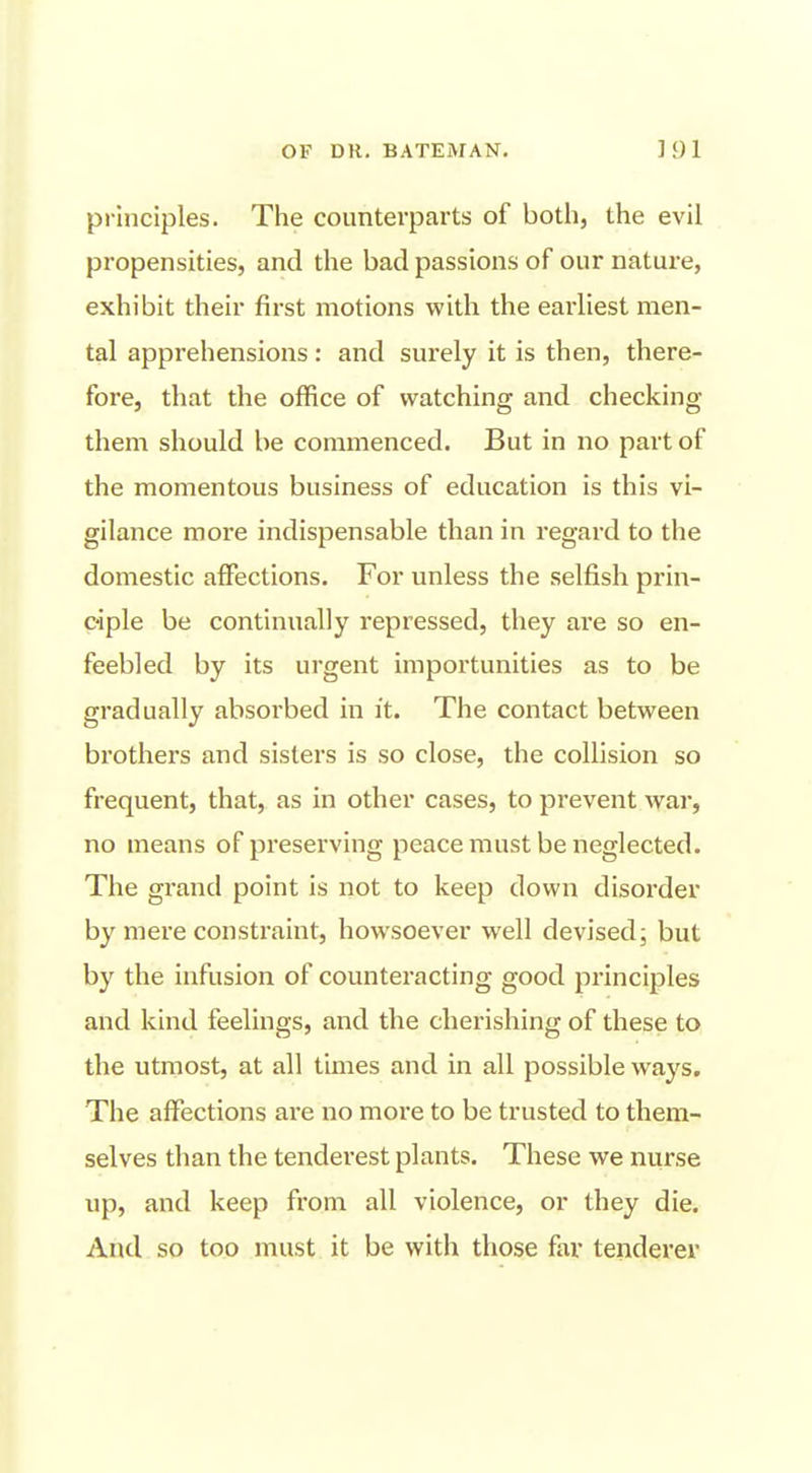 OF DR, BATEMAN, ] }) 1 principles. The counterparts of both, the evil propensities, and the bad passions of our nature, exhibit their first motions with the earliest men- tal apprehensions : and surely it is then, there- fore, that the office of watching and checking them should be commenced. But in no part of the momentous business of education is this vi- gilance more indispensable than in regard to the domestic affections. For unless the selfish prin- ciple be continually repressed, they are so en- feebled by its urgent importunities as to be gradually absorbed in it. The contact between brothers and sisters is so close, the collision so frequent, that, as in other cases, to prevent war, no means of preserving peace must be neglected. The grand point is not to keep down disorder by mere consti'aint, howsoever well devised; but by the infusion of counteracting good principles and kind feelings, and the cherishing of these to the utmost, at all times and in all possible ways. The affections are no more to be trusted to them- selves than the tenderest plants. These we nurse up, and keep from all violence, or they die. And so too must it be with those far tenderer