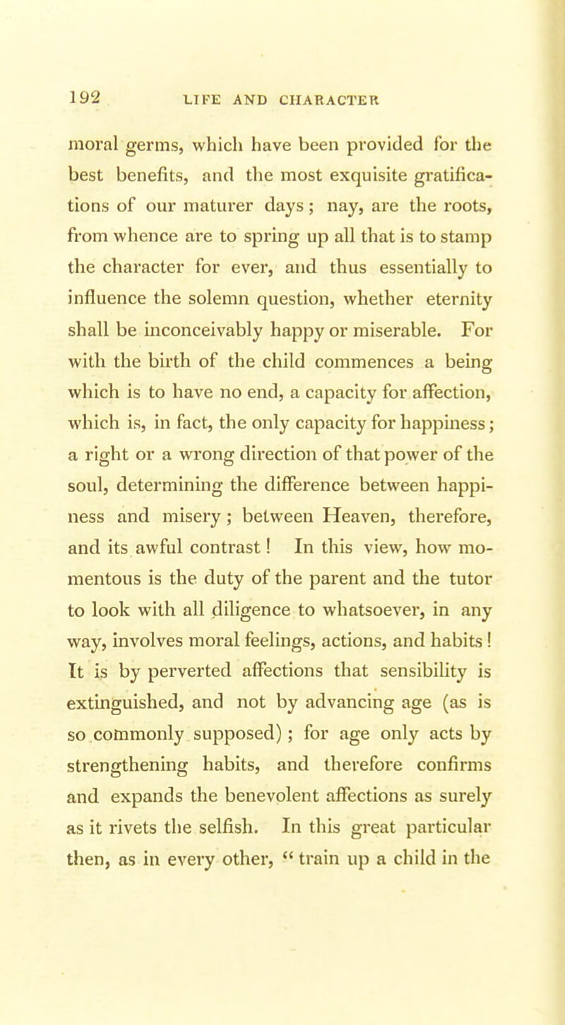 moral germs, whicli have been provided for the best benefits, and the most exquisite gratifica- tions of our maturer days; nay, are the roots, from whence are to spring up all that is to stamp the character for ever, and thus essentially to influence the solemn question, whether eternity shall be inconceivably happy or miserable. For with the birth of the child commences a being which is to have no end, a capacity for affection, which is, in fact, the only capacity for happmess; a right or a wrong direction of that power of the soul, determining the difference between happi- ness and misery; between Heaven, therefore, and its awful contrast 1 In this view, how mo- mentous is the duty of the parent and the tutor to look with all diligence to whatsoever, in any way, involves moral feelings, actions, and habits ! It is by perverted affections that sensibility is extinguished, and not by advancing age (as is so commonly supposed); for age only acts by strengthening habits, and therefore confirms and expands the benevolent affections as surely as it rivets the selfish. In this great particular then, as in every other,  train up a child in the