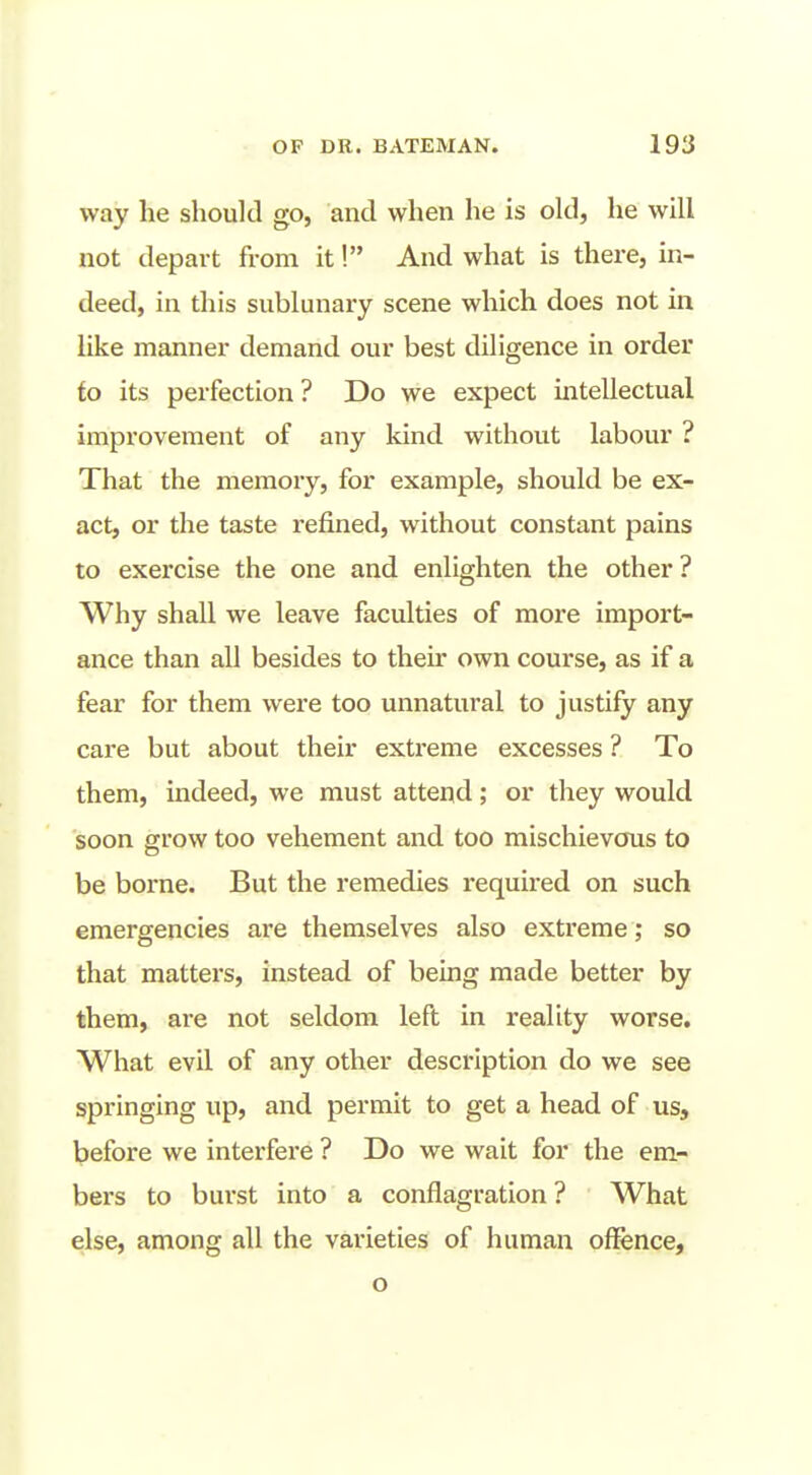 way he should go, and when he is okl, he will not depart from it! And what is there, in- deed, in this sublunary scene which does not in like manner demand our best diligence in order fo its perfection ? Do we expect intellectual improvement of any kind without labour ? That the memory, for example, should be ex- act, or the taste refined, without constant pains to exercise the one and enlighten the other ? Why shall we leave faculties of more import- ance than all besides to their own course, as if a fear for them were too unnatural to justify any care but about their extreme excesses ? To them, indeed, we must attend; or they would soon grow too vehement and too mischievous to be borne. But the remedies required on such emergencies are themselves also extreme ; so that matters, instead of being made better by them, are not seldom left in reality worse. What evil of any other description do we see springing up, and permit to get a head of us, l?efore we interfere ? Do we wait for the em- bers to bui'st into a conflagration? What else, among all the varieties of human oflfence, o