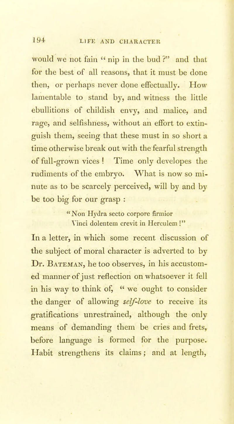 would we not fain  nip in the bud ? and that for the best of all reasons, that it must be done then, or perhaps never done effectually. How lamentable to stand by, and witness the little ebullitions of childish envy, and malice, and rage, and selfishness, without an effort to extin- guish them, seeing that these must in so short a time otherwise break out with the fearful strength of full-grown vices ! Time only developes the rudiments of the embryo. What is now so mi- nute as to be scarcely perceived, will by and by be too big for our grasp :  Non Hydra secto corpore firmior Vinci dolentem crevit in Herculem ! In a letter, in which some recent discussion of the subject of moral character is adverted to by Dr. Bateman, he too observes, in his accustom- ed manner of just reflection on whatsoever it fell in his way to think of,  we ought to consider the danger of allowing self-love to receive its gratifications unrestrained, although the only means of demanding them be cries and frets, before language is formed for the purpose. Habit strengthens its claims; and at length.