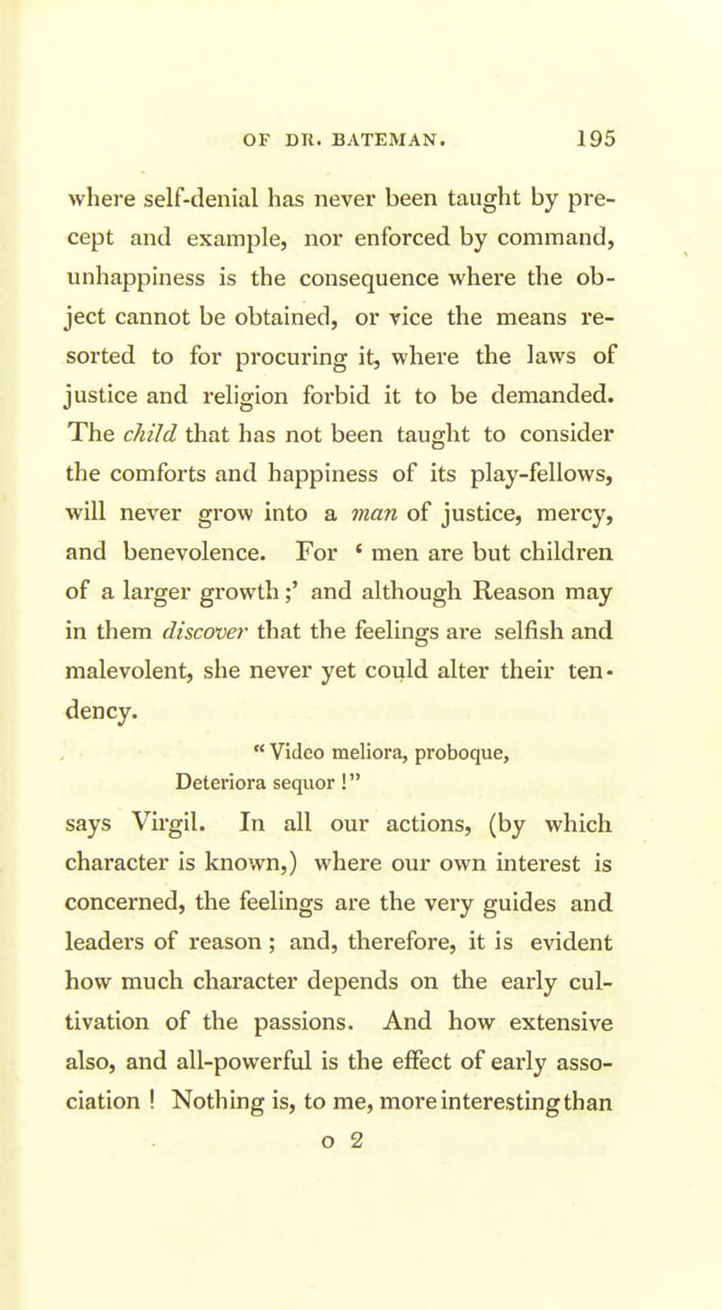 where self-denial has never been taught by pre- cept and example, nor enforced by command, unhappiness is the consequence where the ob- ject cannot be obtained, or vice the means re- sorted to for procuring it, where the laws of justice and religion forbid it to be demanded. The child that has not been taught to consider the comforts and happiness of its play-fellows, will never grow into a man of justice, mercy, and benevolence. For ' men are but children of a larger growthand although Reason may in them discover that the feelings are selfish and malevolent, she never yet could alter their ten- dency.  Video meliora, proboque, Deteriora sequor! says Virgil. In all our actions, (by which character is known,) where our own interest is concerned, the feelings are the very guides and leaders of reason ; and, therefore, it is evident how much character depends on the early cul- tivation of the passions. And how extensive also, and all-powerful is the effect of early asso- ciation ! Nothing is, to me, more interesting than o 2