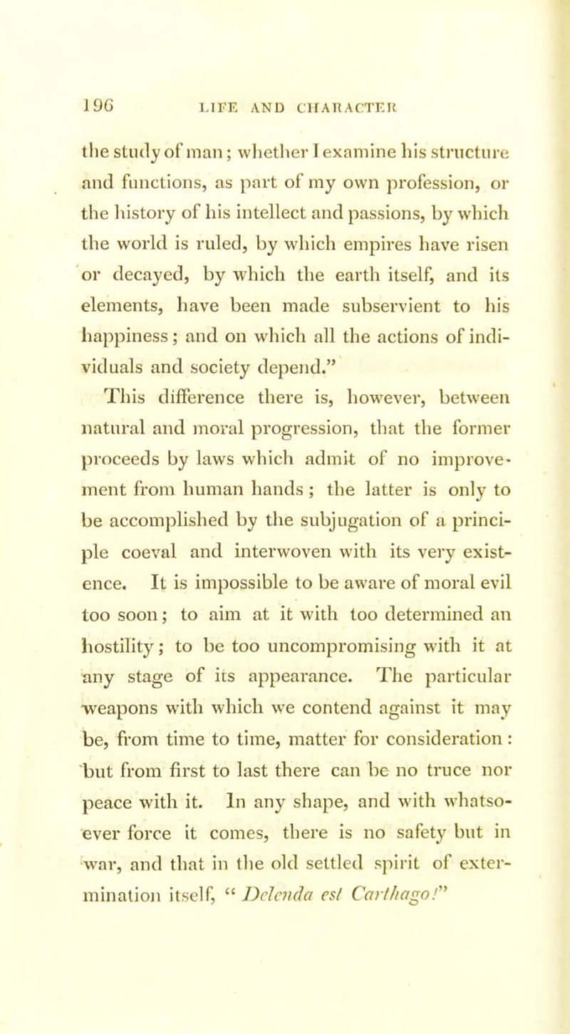 the study of man; whether I examine his structure and functions, as part of my own profession, or the history of his intellect and passions, by which the world is ruled, by which empires have risen or decayed, by which the earth itself, and its elements, have been made subservient to his happiness; and on which all the actions of indi- viduals and society depend. This difference there is, however, between natural and inoral progression, that the former proceeds by laws which admit of no improve- ment from human hands ; the latter is only to be accomplished by the subjugation of a princi- ple coeval and interwoven with its very exist- ence. It is impossible to be aware of moral evil too soon; to aim at it with too determined an hostility; to be too uncompromising with it at any stage of its appearance. The particular ■weapons with which we contend against it may be, from time to time, matter for consideration: but from first to last there can be no truce nor peace with it. In any shape, and with whatso- ever force it comes, there is no safety but in wai', and that in tlie old settled spirit of exter- minatio)! itself,  Ddcnda e$l Carlfiago!'