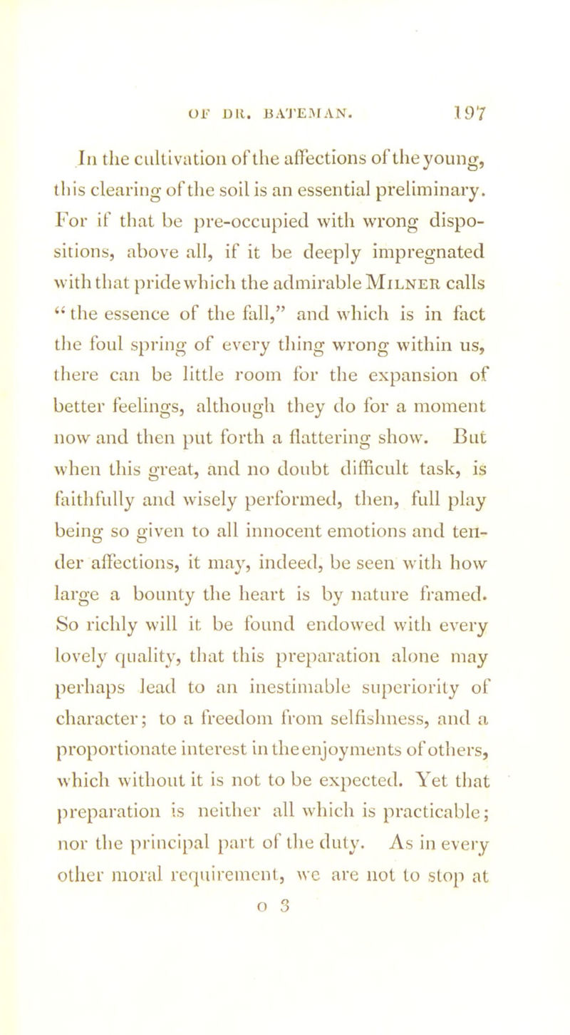 In the cultivation of the affections of the young, tliis clearing of the soil is an essential preliminary. For if that be pre-occupied with wrong dispo- sitions, above all, if it be deeply impregnated with that pride which the admirable Milnek calls  the essence of the fall, and which is in fact the foul spring of every thing wrong within us, there can be little room for the expansion of better feelings, although they do for a moment now and then put forth a flattering show. But when this great, and no doubt difficult task, is faithfully and wisely performed, then, full play being so given to all innocent emotions and ten- der affections, it may, indeed, be seen with how large a bounty the heart is by nature framed. So richly will it be found endowed with every lovely quality, that this preparation alone may perhaps lead to an inestimable superiority of character; to a freedom from selfishness, and a proportionate interest in the enjoyments of others, which without it is not to be expected. Yet that preparation is neither all which is practicable; nor the principal part of the duty. As in every other moral requirement, we are not to stop at