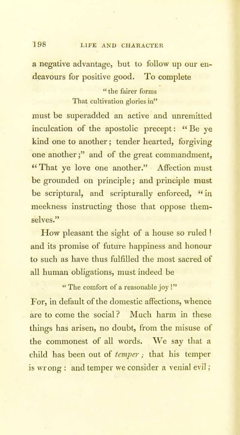 a negative advantage, but to follow up our en- deavours for positive good. To complete  the fairer forms That cultivation glories in must be superadded an active and unremitted inculcation of the apostolic precept:  Be ye kind one to another; tender hearted, forgiving one anotherand of the great commandment,  That ye love one another. Affection must be grounded on principle; and principle must be scriptural, and scripturally enforced,  in meekness instructing those that oppose them- selves. How pleasant the sight of a house so ruled ! and its promise of future happiness and honour to such as have thus fulfilled the most sacred of all human obligations, must indeed be  The comfort of a reasonable joy! For, in default of the domestic affections, whence are to come the social ? Much harm in these things has arisen, no doubt, from the misuse of the commonest of all words. We say that a child has been out of temperthat his temper is wrong : and temper we consider a venial evil;