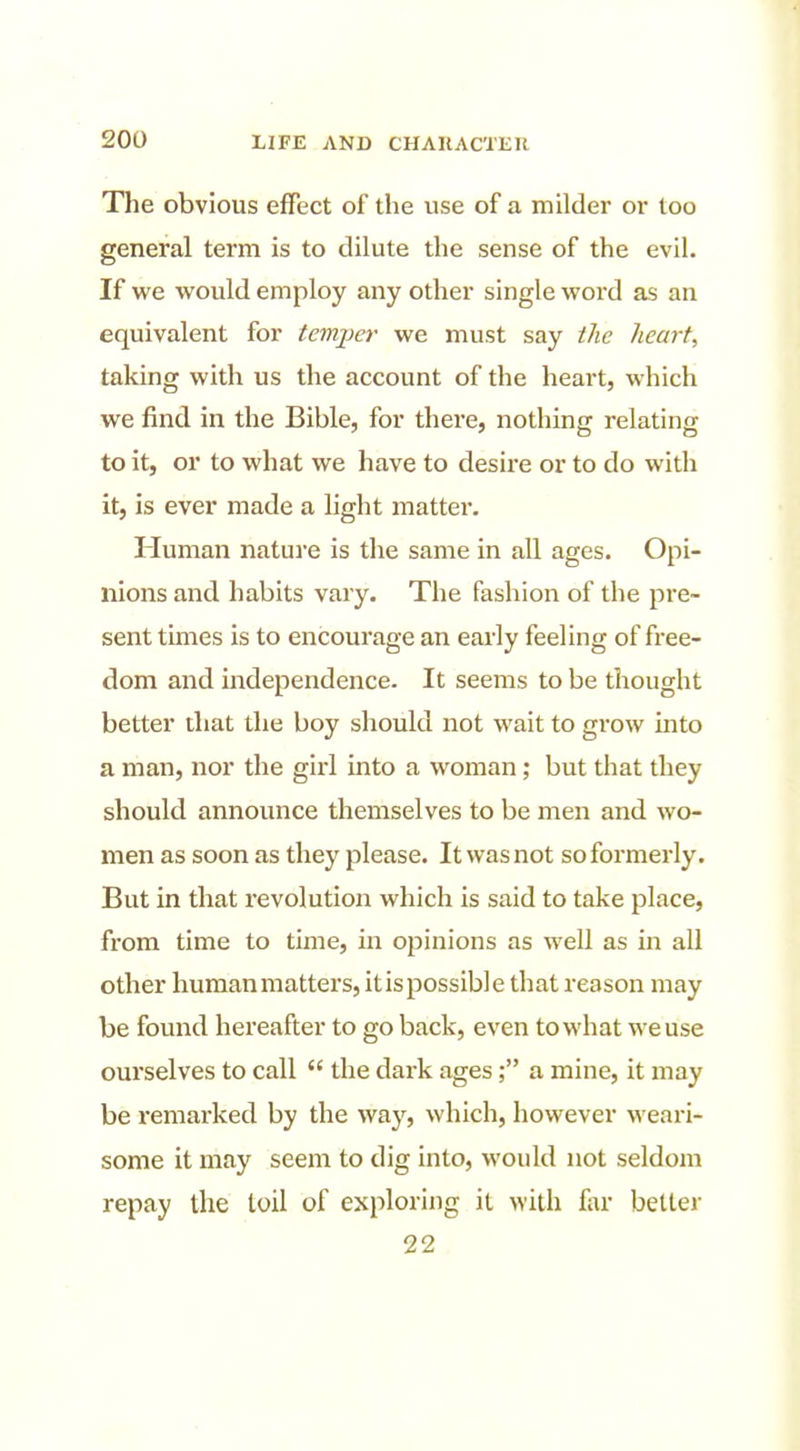 The obvious effect of the use of a milder or loo general term is to dilute the sense of the evil. If we would employ any other single word as an equivalent for temper we must say the hearty taking with us the account of the heart, which we find in the Bible, for there, nothing relating to it, or to what we have to desire or to do widi it, is ever made a light matter. Human nature is the same in all ages. Opi- nions and habits vary. The fashion of the pre- sent times is to encourage an eai'ly feeling of free- dom and independence. It seems to be thought better that the boy should not wait to grow into a man, nor the girl into a woman; but that they should announce themselves to be men and wo- men as soon as they please. It was not so formerly. But in that revolution which is said to take place, from time to time, in opinions as well as in all other human matters, itispossible that reason may be found hereafter to go back, even to what we use ourselves to call  the dark ages; a mine, it may be remarked by the way, which, however weari- some it may seem to dig into, would not seldom repay the toil of exploring it with far better 22