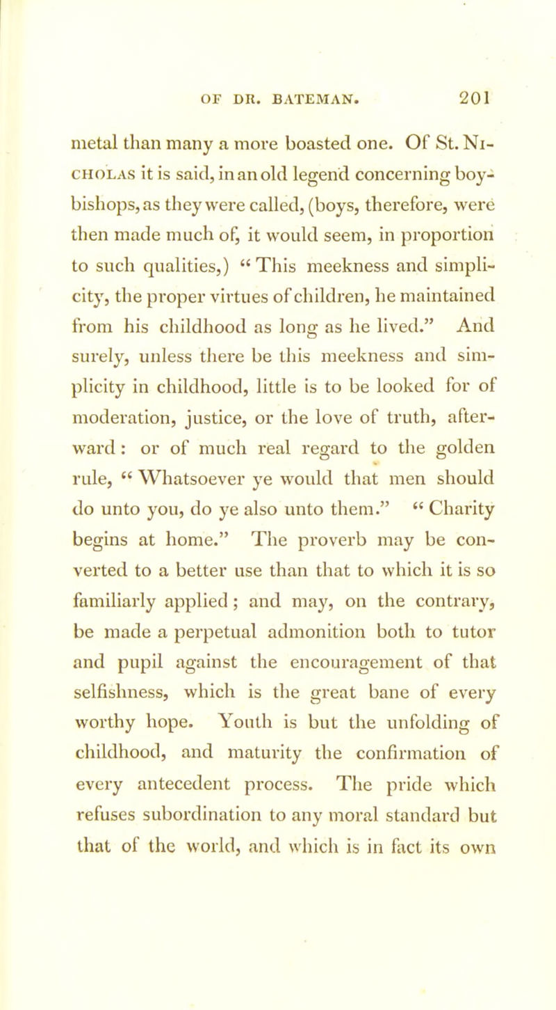 metal than many a more boasted one. Of St. Ni- cholas it is said, in an old legend concerning boy- bishops, as they were called, (boys, therefore, were then made much of, it would seem, in proportion to such qualities,)  This meekness and simpli- city, the pi'oper virtues of children, he maintained from his childhood as long as he lived. And surely, unless there be this meekness and sim- plicity in childhood, little is to be looked for of moderation, justice, or the love of truth, aftei*- ward: or of much real regard to the golden rule,  Whatsoever ye would that men should do unto you, do j'e also unto them.  Charity begins at home. The proverb may be con- verted to a better use than that to which it is so familiarly applied; and may, on the contrary, be made a perpetual admonition both to tutor and pupil against the encoui-agement of that selfishness, which is the great bane of every worthy hope. Youth is but the unfolding of childhood, and maturity the confirmation of every antecedent process. The pride which refuses subordination to any moral standard but that of the world, and which is in fact its own