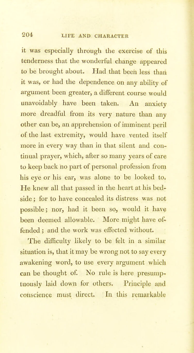 it was especially through the exercise of this tenderness that the wonderful change appeared to be brought about. Had that been less thaii it was, or had the dependence on any ability of argument been greater, a different course would unavoidably have been taken. An anxiety more dreadful from its very nature than any other can be, an apprehension of imminent peril of the last extremity, would have vented itself more in every way than in that silent and con- tinual prayer, which, after so many years of care to keep back no part of personal profession from his eye or his ear, was alone to be looked to. He knew all that passed in the heart at his bed- side ; for to have concealed its distress was not possible; nor, had it been so, would it have been deemed allowable. More might have of- fended ; and the work was effected without. The difficulty likely to be felt in a similar situation is, that it may be wrong not to say every awakening word, to use every argument which can be thought of. No rule is here presump- tuously laid down for others. Principle and conscience must direct. In this remarkable