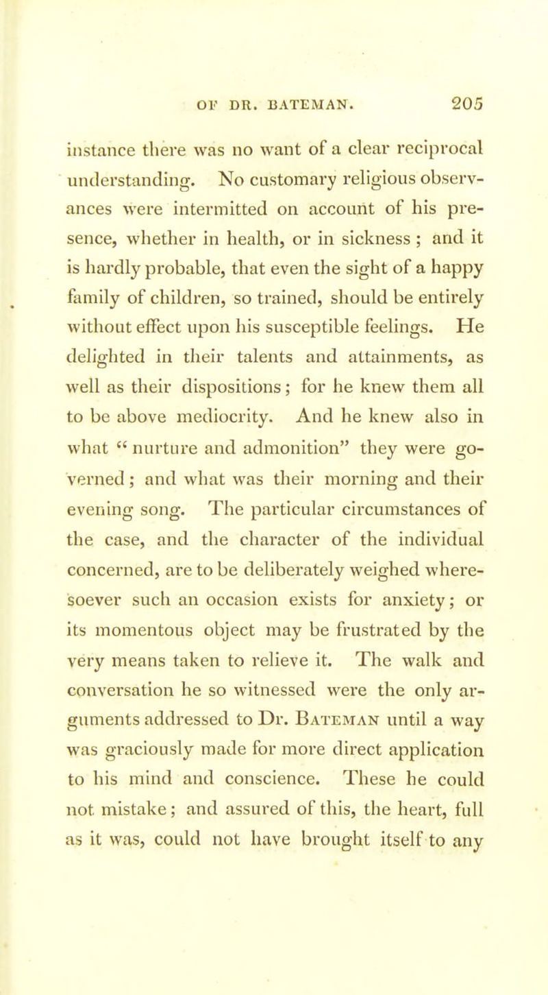 instance there was no want of a clear reciprocal understanding. No customary religious observ- ances were intermitted on account of his pre- sence, whether in health, or in sickness ; and it is hardly probable, that even the sight of a happy family of children, so trained, should be entirely without effect upon his susceptible feelings. He delighted in their talents and attainments, as well as their dispositions; for he knew them all to be above mediocrity. And he knew also in what  nurture and admonition they were go- verned ; and what was their morning and their evening song. The particular circumstances of the case, and the character of the individual concerned, are to be deliberately weighed where- soever such an occasion exists for anxiety; or its momentous object may be frustrated by the very means taken to relieve it. The walk and. conversation he so witnessed were the only ar- guments addressed to Dr. Bateman until a way was graciously made for more direct application to his mind and conscience. These he could not mistake; and assured of this, the heart, full as it was, could not have brought itself to any