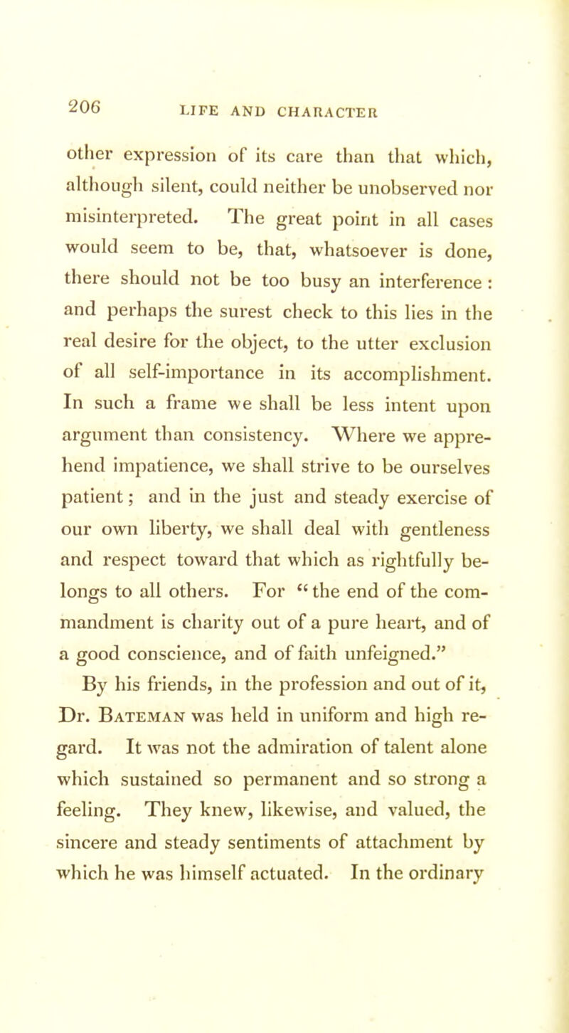 Other expression of its care tlian that which, although silent, could neither be unobserved nor misinterpreted. The great point in all cases would seem to be, that, whatsoever is done, there should not be too busy an interference : and perhaps the surest check to this lies in the real desire for the object, to the utter exclusion of all self-importance in its accomplishment. In such a frame we shall be less intent upon argument than consistency. Where we appre- hend impatience, we shall strive to be ourselves patient; and in the just and steady exercise of our own liberty, we shall deal with gentleness and respect toward that which as rightfully be- longs to all others. For  the end of the com- mandment is charity out of a pure heart, and of a good conscience, and of faith unfeigned. By his friends, in the profession and out of it, Dr. Bateman was held in uniform and high re- gard. It was not the admiration of talent alone which sustained so permanent and so strong a feeling. They knew, likewise, and valued, the sincei'e and steady sentiments of attachment by which he was himself actuated. In the ordinary