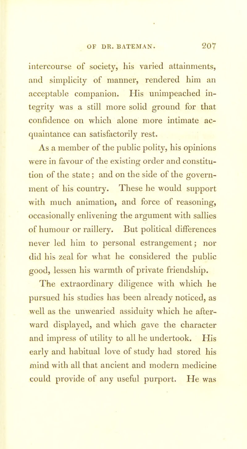 intercourse of society, his varied attainments, and simplicity of manner, rendered him an acceptable companion. His unimpeached in- tegrity was a still more solid ground for that confidence on which alone more intimate ac- qiiaintance can satisfactorily rest. As a member of the public polity, his opinions were in favour of the existing order and constitu- tion of the state; and on the side of the govern- ment of his country. These he would support with much animation, and force of reasoning, occasionally enlivening the argument with sallies of humour or raillery. But political differences never led him to personal estrangement; nor did his zeal for what he considered the public good, lessen his warmth of private friendship. The extraordinary diligence with which he pursued his studies has been already noticed, as well as the unwearied assiduity which he after- ward displayed, and wliich gave the character and impress of utility to all he undertook. His early and habitual love of study had stored his mind with all that ancient and modern medicine could provide of any useful purport. He was