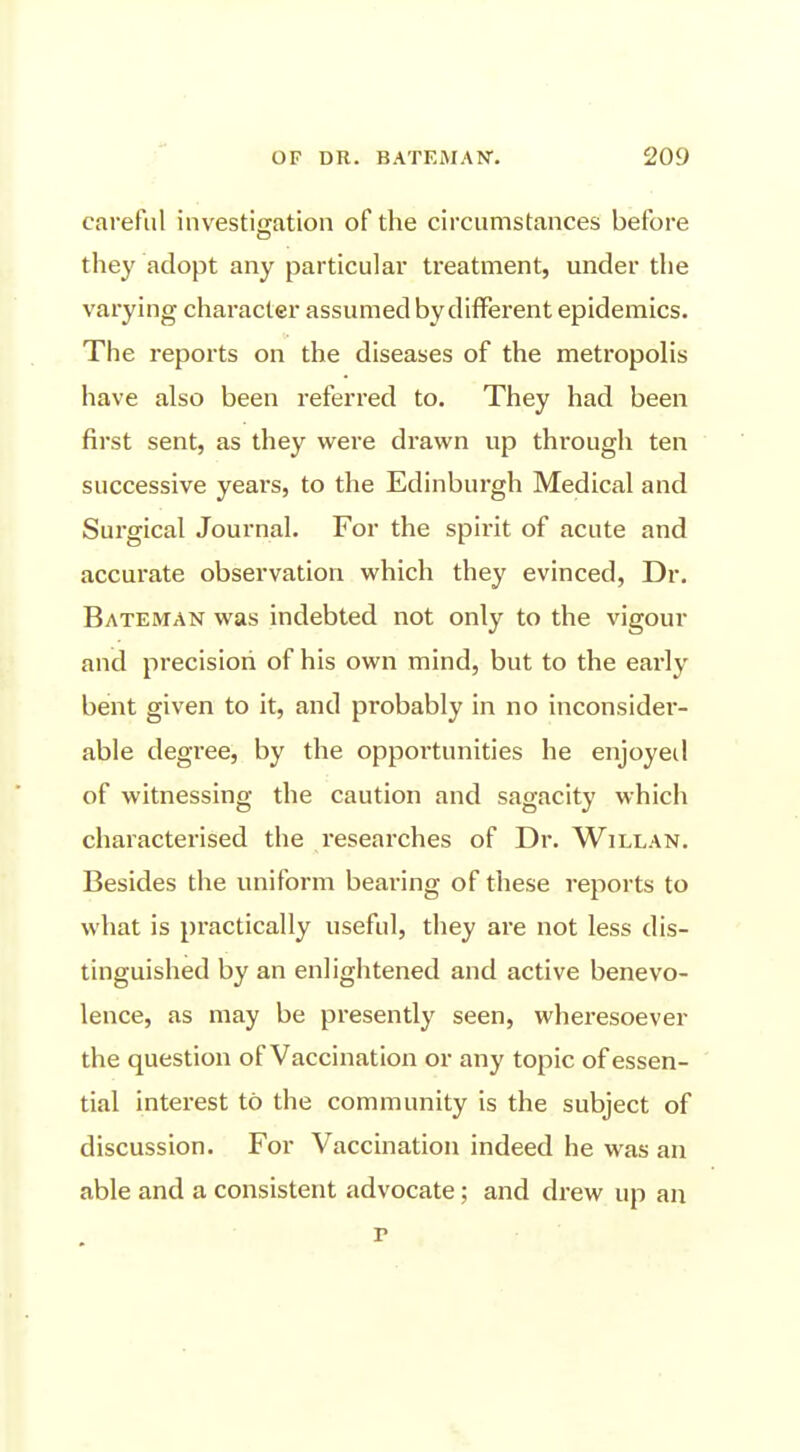 careful investiffation of the circumstances before they adopt any particular treatment, under the varying character assumed by different epidemics. The reports on the diseases of the metropolis have also been referred to. They had been first sent, as they were drawn up through ten successive years, to the Edinburgh Medical and Surgical Journal. For the spirit of acute and accurate observation which they evinced, Dr. Bateman was indebted not only to the vigour and precision of his own mind, but to the early bent given to it, and probably in no inconsider- able degree, by the opportunities he enjoyeil of witnessing the caution and sagacity which charactei'ised the researches of Dr. Willan. Besides the uniform bearing of these reports to what is practically useful, they are not less dis- tinguished by an enlightened and active benevo- lence, as may be presently seen, wheresoever the question of Vaccination or any topic of essen- tial interest to the community is the subject of discussion. For Vaccination indeed he was an able and a consistent advocate; and drew up an r