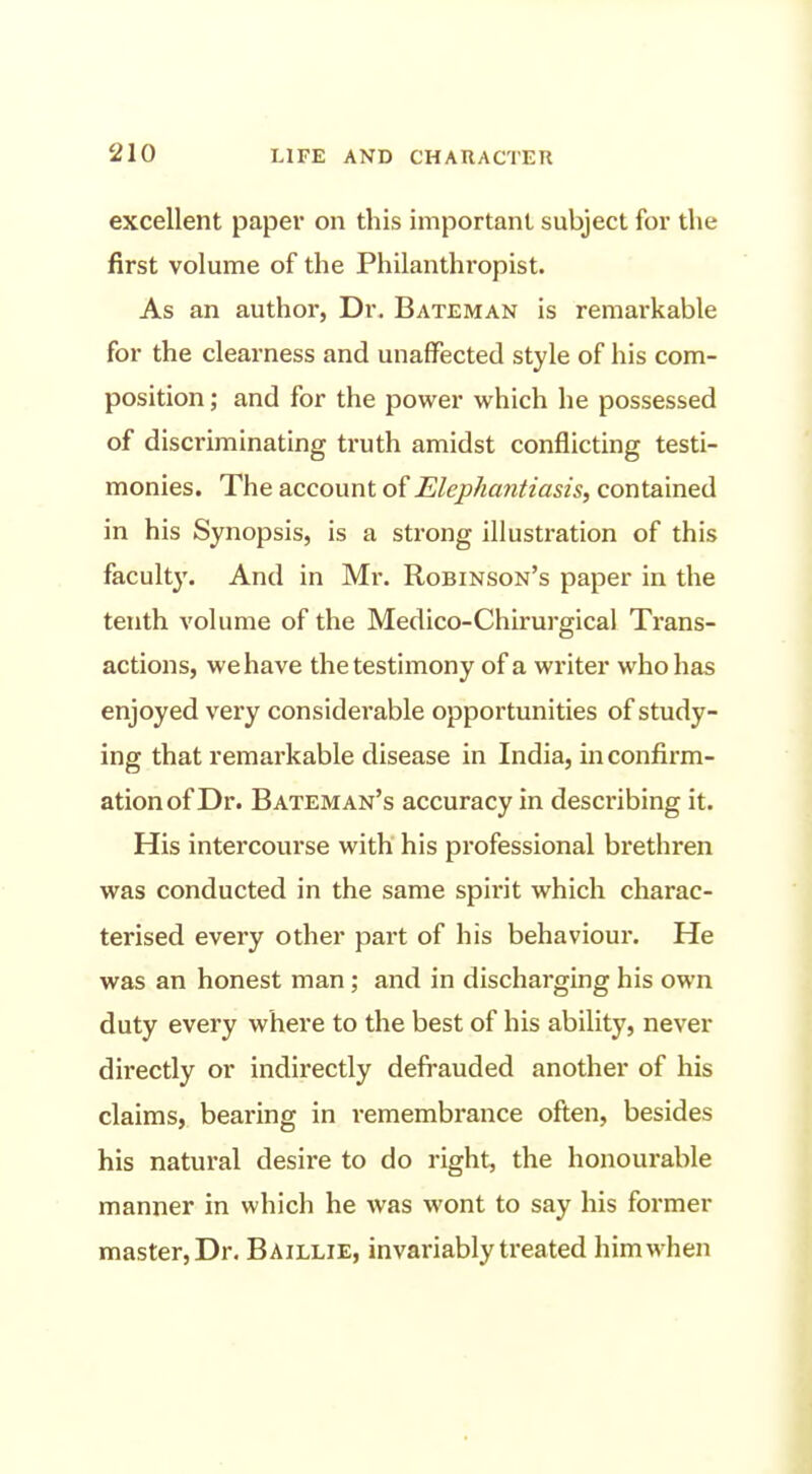 excellent paper on this important subject for the first volume of the Philanthropist. As an author, Dr. Bateman is remarkable for the clearness and unaffected style of his com- position ; and for the power which he possessed of discriminating truth amidst conflicting testi- monies. The account of Elephantiasis, contained in his Synopsis, is a strong illustration of this faculty. And in Mr. Robinson's paper in the tenth volume of the Medico-Chirurgical Trans- actions, we have the testimony of a writer who has enjoyed very considerable opportunities of study- ing that remarkable disease in India, in confirm- ation of Dr. Bateman's accuracy in describing it. His intercourse with his professional brethren was conducted in the same spirit which charac- terised every other part of his behaviour. He was an honest man; and in discharging his own duty every where to the best of his ability, never directly or indirectly defrauded another of his claims, bearing in remembrance often, besides his natural desire to do right, the honourable manner in which he was wont to say his former master, Dr, Baillie, invariably treated him when