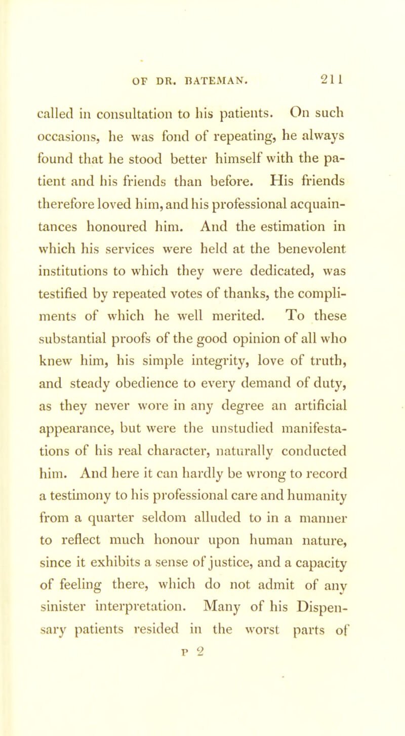 called in consultation to his patients. On such occasions, he was fond of repeating, he always found that he stood better himself with the pa- tient and his friends than before. His friends therefore loved him, and his professional acquain- tances honoured him. And the estimation in which his services were held at the benevolent institutions to which they were dedicated, was testified by repeated votes of thanks, the compli- ments of which he well merited. To these substantial proofs of the good opinion of all who knew him, his simple integrity, love of truth, and steady obedience to every demand of duty, as they never wore in any degree an artificial appearance, but were the unstudied manifesta- tions of his real character, naturally conducted him. And here it can hardly be wrong to record a testimony to his professional care and humanity from a quarter seldom alluded to in a manner to reflect much honour upon human nature, since it exhibits a sense of justice, and a capacity of feeling there, which do not admit of any sinister interpretation. Many of his Dispen- sary patients resided in the worst parts of