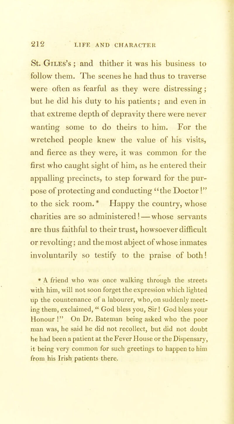 St. Giles's ; and thither it was his business to follow them. The scenes he had thus to traverse were often as fearful as they were distressing; but he did his duty to his patients; and even in that extreme depth of depravity there were never wanting some to do theirs to him. For the wretched people knew the value of his visits, and fierce as they were, it was common for the first who caught sight of him, as he entered their appalling precincts, to step forward for the pur- pose of protecting and conducting the Doctor! to the sick room. * Happy the country, whose charities are so administered! — whose servants are thus faithful to their trust, howsoever difficult or revolting; and the most abject of whose inmates involuntarily so testify to the praise of both! * A. friend who was once walking through the streets with him, will not soon forget the expression which lighted up the countenance of a labourer, who, on suddenly meet- ing them, exclaimed,  God bless you. Sir! God bless your Honour ! On Dr. Bateman being asked who the poor man was, he said he did not recollect, but did not doubt he had been a patient at the Fever House or the Dispensary, it being very common for such greetings to happen to him from his Irish patients there.