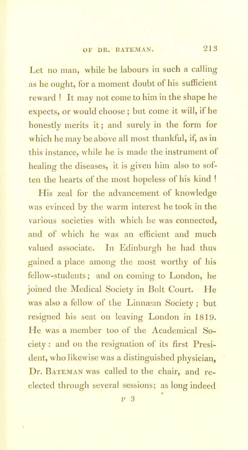 Let no man, while he labours in such a calling as he ought, for a moment doubt of his sufficient reward ! It may not come to him in the shape he expects, or would choose ; but come it will, if he honestly merits it; and surely in the form for which he may be above all most thankful, if, as in this instance, while he is made the instrument of healing the diseases, it is given him also to sof- ten the hearts of the most hopeless of his kind ! His zeal for the advancement of knowledge was evinced by the warm interest he took in the various societies with which he was connected, and of which he was an efficient and much valued associate. In Edinburgh he had thus gained a place among the most worthy of his fellow-students; and on coming to London, he joined the Medical Society in Bolt Court. He was also a fellow of the Linntean Society; but resigned his seat on leaving London in 1819. He was a member too of the Academical So- ciety : and on the resignation of its first Presi- dent, who likewise was a distinguished physician, Dr. BAXEMAN was called to the chair, and re- elected through several sessions; as long indeed p 3