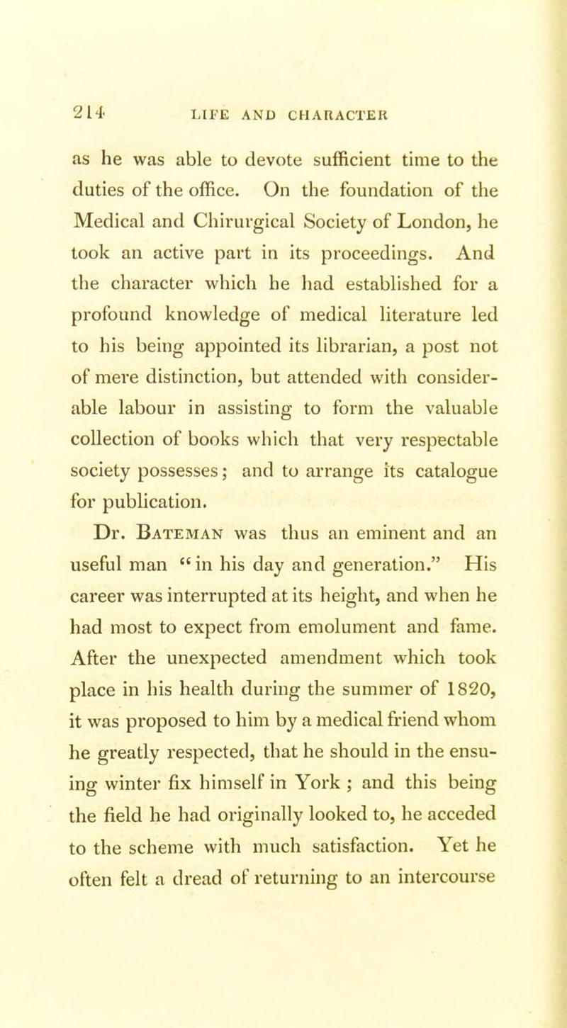 as he was able to devote sufficient time to the duties of the office. On the foundation of the Medical and Chirurgical Society of London, he took an active part in its proceedings. And the character which he had established for a profound knowledge of medical literature led to his being appointed its librarian, a post not of mere distinction, but attended with consider- able labour in assisting to form the valuable collection of books which that very I'espectable society possesses; and to arrange its catalogue for pubhcation. Dr. Bateman was thus an eminent and an useful man  in his day and generation. His career was interrupted at its height, and when he had most to expect from emolument and fame. After the unexpected amendment which took place in his health during the summer of 1820, it was proposed to him by a medical friend whom he greatly respected, that he should in the ensu- ing winter fix himself in York ; and this being the field he had originally looked to, he acceded to the scheme with much satisfaction. Yet he often felt a dread of returning to an intercourse