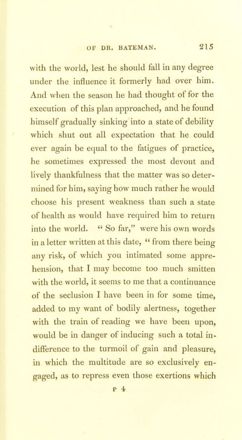 with the world, lest he should fall in any degree under the influence it formerly had over him. And when the season he had thought of for the execution of this plan approached, and he found himself gradually sinking into a state of debility which shut out all expectation that he could ever again be equal to the fatigues of practice, he sometimes expressed the most devout and lively thankfulness that the matter was so deter- mined for him, saying how much rather he would choose his present weakness than such a state of health as would have required him to return into the world.  So far, were his own words in a letter written at this date,  from thei-e being any risk, of which you intimated some appre- hension, that I may become too much smitten with the world, it seems to me that a continuance of the seclusion I have been in for some time, added to my want of bodily alertness, together with the train of reading we have been upon, would be in danger of inducing such a total in- diiference to the turmoil of gain and pleasure, in which the multitude are so exclusively en- gaged, as to repress even those exertions which p 4