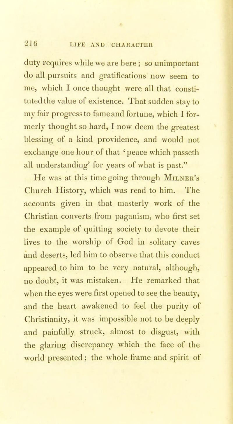 duty requires while we are here; so unimportant do all pursuits and gratifications now seem to me, which I once thought were all that consti- tuted the value of existence. That sudden stay to my fair progress to fame and fortune, which I for- merly thought so hard, I now deem the gi'eatest blessing of a kind providence, and would not exchange one hour of that ' peace which passeth all understanding' for years of what is past. He was at this time going through Milner's Church History, which was read to him. The accounts given in that masterly work of the Christian converts from paganism, who first set the example of quitting society to devote their lives to the worship of God in solitary caves and deserts, led him to observe that this conduct appeared to him to be very natural, although, no doubt, it was mistaken. He remarked that when the eyes were first opened to see the beauty, and the heart awakened to feel the purity of Christianity, it was impossible not to be deeply and painfully struck, almost to disgust, with the glaring discrepancy which the face of the world presented; the whole frame and spirit of