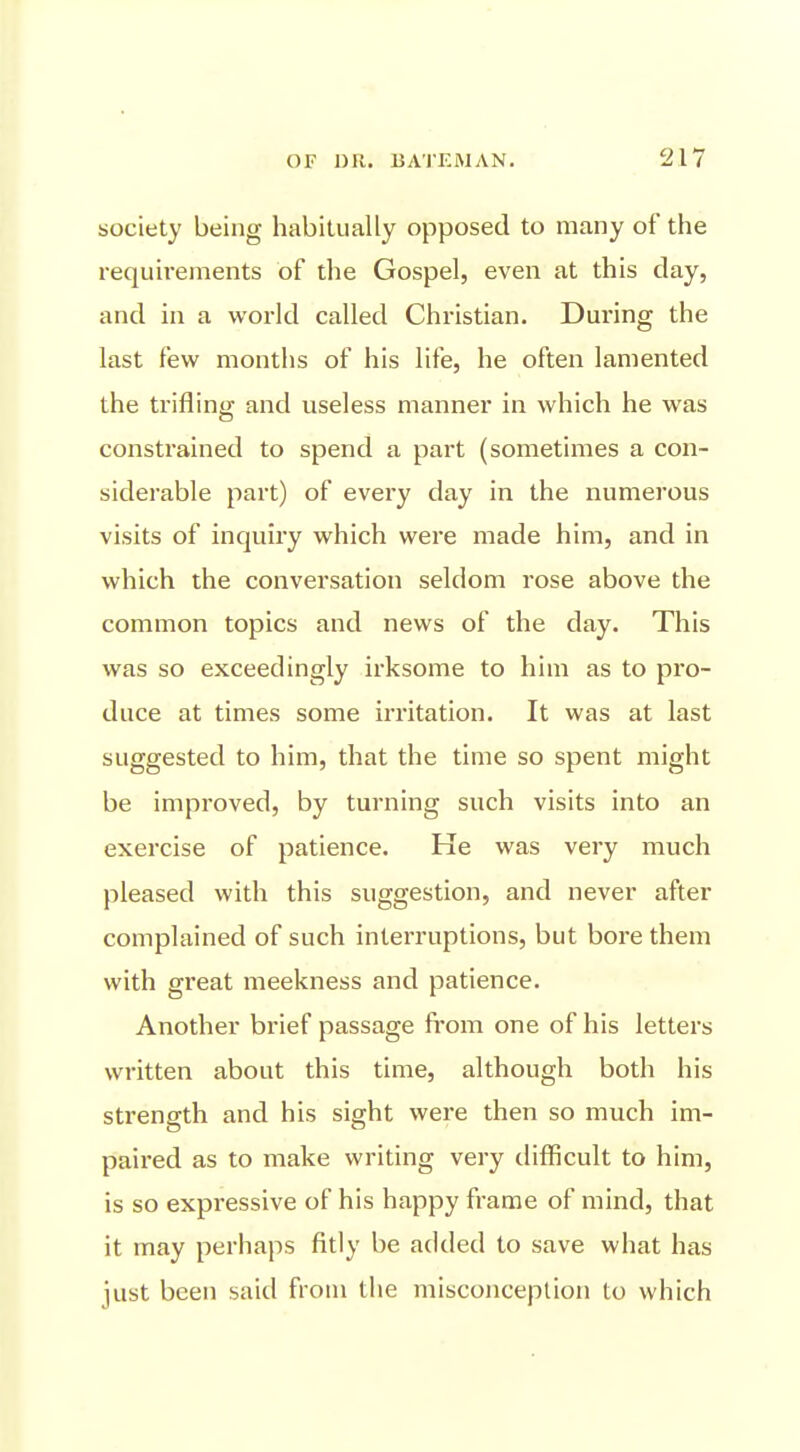 society being habitually opposed to many of the requii-ements of the Gospel, even at this clay, and in a world called Christian. During the last few months of his life, he often lamented the trifling and useless manner in which he was constrained to spend a part (sometimes a con- siderable pail) of every day in the numerous visits of inquiry which were made him, and in which the conversation seldom rose above the common topics and news of the day. This was so exceedingly irksome to him as to pro- duce at times some irritation. It was at last suggested to him, that the time so spent might be improved, by turning such visits into an exercise of patience. He was very much pleased with this suggestion, and never after complained of such interruptions, but bore them with great meekness and patience. Another brief passage from one of his letters written about this time, although both his strength and his sight wei'e then so much im- paired as to make writing very tlifficult to him, is so expressive of his happy frame of mind, that it may perhaps fitly be added to save what has just been said from the misconception to which