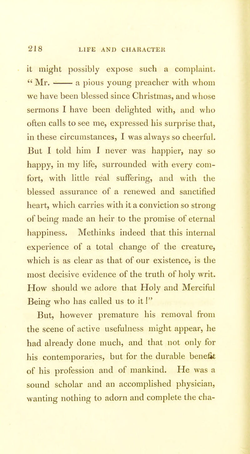 it might possibly expose such a comphiint.  Mr. a pious young preacher with whom we have been blessed since Christmas, and whose sermons I have been delighted with, and who often calls to see me, expressed his surprise that, in these circumstances, I was always so cheerful. But I told him I never was happier, nay so happy, in my hfe, surrounded with every com- fort, with little real suffering, and with the blessed assurance of a renewed and sanctified heart, which carries with it a conviction so strong of being made an heir to the promise of eternal happiness. Methinks indeed that this internal experience of a total change of the creature, which is as clear as that of our existence, is the most decisive evidence of the truth of holy writ. How should we adore that Holy and Merciful Being who has called us to it I But, however premature his removal fi'om the scene of active usefulness might appear, he had already done much, and that not only for his contemporaries, but for the durable benefit of his profession and of mankind. He was a sound scholar and an accomplished physician, wanting nothing to adoi-n and complete the cha-