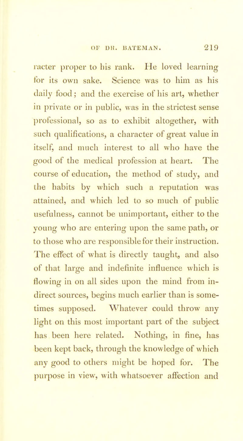 racter proper to his rank. He loved learning for its own sake. Science was to him as his daily food; and the exercise of his art, whether in private or in public, was in the strictest sense professional, so as to exhibit altogether, with such qualifications, a character of great value in itself, and much interest to all who have the good of the medical profession at heart. The course of education, the method of study, and the habits by which such a reputation was attained, and which led to so much of public usefulness, cannot be unimportant, either to the young who are entering upon the same path, or to those who are responsible for their instruction. The effect of what is directly taught, and also of that large and indefinite influence which is flowing in on all sides upon the mind from in- direct sources, begins much earlier than is some- times supposed. Whatever could throw any light on this most important part of the subject has been here related. Nothing, in fine, has been kept back, through the knowledge of which any good to others might be hoped for. The purpose in view, with whatsoever affection and