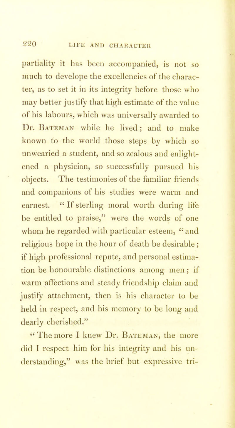 partiality it has been accompanied, is not so much to develope the excellencies of the charac- ter, as to set it in its integrity before those who may better justify that high estimate of the value of his labours, which was universally awarded to Dr. Bateman while he lived; and to make known to the world those steps by which so unwearied a student, and so zealous and enliffht- ened a physician, so successfully pursued his objects. The testimonies of the familiar friends and companions of his studies were warm and earnest.  If sterling moral worth during life be entitled to praise, were the words of one whom he regarded with particular esteem,  and religious hope in the hour of death be desirable; if high professional repute, and personal estima- tion be honourable distinctions among men; if warm affections and steady friendship claim and justify attachment, then is his character to be held in respect, and his memory to be long and dearly cherished.  The more I knew Dr. Bateman, the more did I respect him for his integrity and his un- derstanding, was the brief but expressive tri-