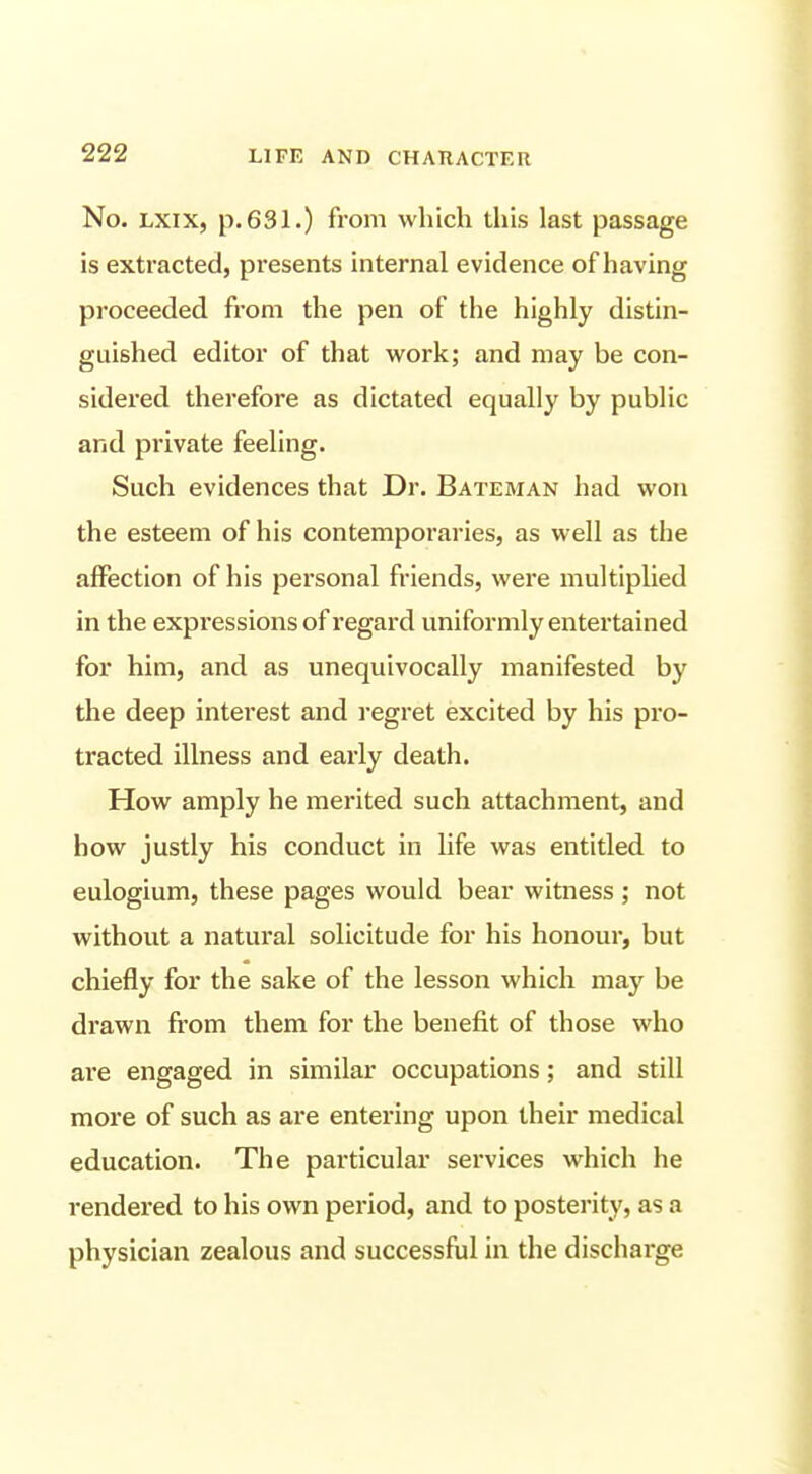 No. LXix, p. 631.) from which this last passage is extracted, presents internal evidence of having proceeded from the pen of the highly distin- guished editor of that work; and may be con- sidered therefore as dictated equally by public and pi'ivate feeling. Such evidences that Dr. Bateman had won the esteem of his contemporaries, as well as the affection of his personal friends, were multiplied in the expressions of regard uniformly entei'tained for him, and as unequivocally manifested by the deep interest and regret excited by his pro- tracted illness and early death. How amply he merited such attachment, and how justly his conduct in life was entitled to eulogium, these pages would bear witness; not without a natural solicitude for his honour, but chiefly for the sake of the lesson which may be drawn from them for the benefit of those who are engaged in similar occupations; and still more of such as are entering upon their medical education. The particular services which he rendered to his own period, and to posterity, as a physician zealous and successful in the discharge