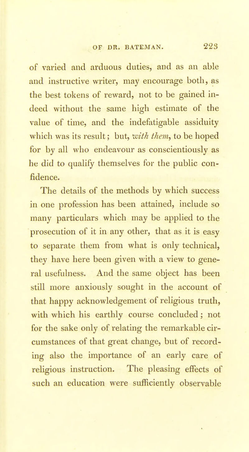 of varied and arduous duties, and as an able and instructive writer, may encourage both, as the best tokens of reward, not to be gained in- deed without the same high estimate of the value of time, and the indefatigable assiduity which was its result; but, 'with them^ to be hoped for by all who endeavour as conscientiously as he did to qualify themselves for the public con- fidence. The details of the methods by which success in one profession has been attained, include so many particulars which may be applied to the prosecution of it in any other, that as it is easy to separate them from what is only technical, they have here been given with a view to gene- ral usefulness. And the same object has been still more anxiously sought in the account of that happy acknowledgement of religious truth, with which his earthly course concluded; not for the sake only of relating the remarkable cir- cumstances of that great change, but of record- ing also the importance of an early care of religious instruction. The pleasing effects of such an education were sufficiently observable