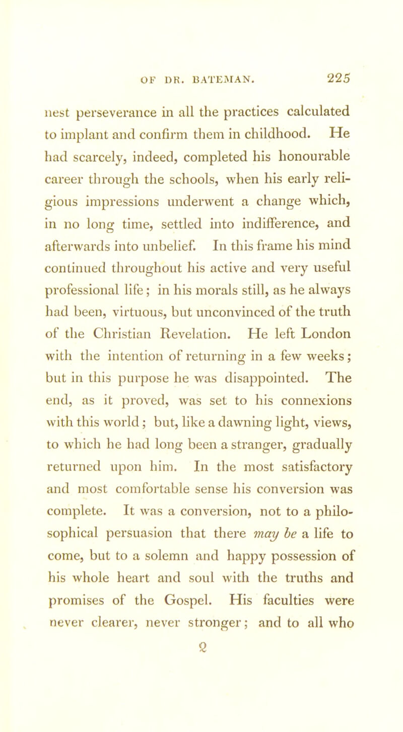 nest perseverance in all the practices calculated to implant and confirm them in childhood. He had scarcely, indeed, completed his honourable career through the schools, when his early reli- gious impressions underwent a change which, in no long time, settled into indiflference, and afterwards into unbelief. In this frame his mind continued throughout his active and very useful professional life; in his morals still, as he always had been, virtuous, but unconvinced of the truth of the Christian Revelation. He left London with the intention of returning in a few weeks; but in this purpose he was disappointed. The end, as it proved, was set to his connexions with this world; but, like a dawning light, views, to which he had long been a stranger, gradually returned upon him. In the most satisfactory and most comfortable sense his conversion was complete. It was a conversion, not to a philo- sophical persuasion that there may he a life to come, but to a solemn and happy possession of his whole heart and soul with the truths and promises of the Gospel. His faculties were never clearer, never stronger; and to all who 2